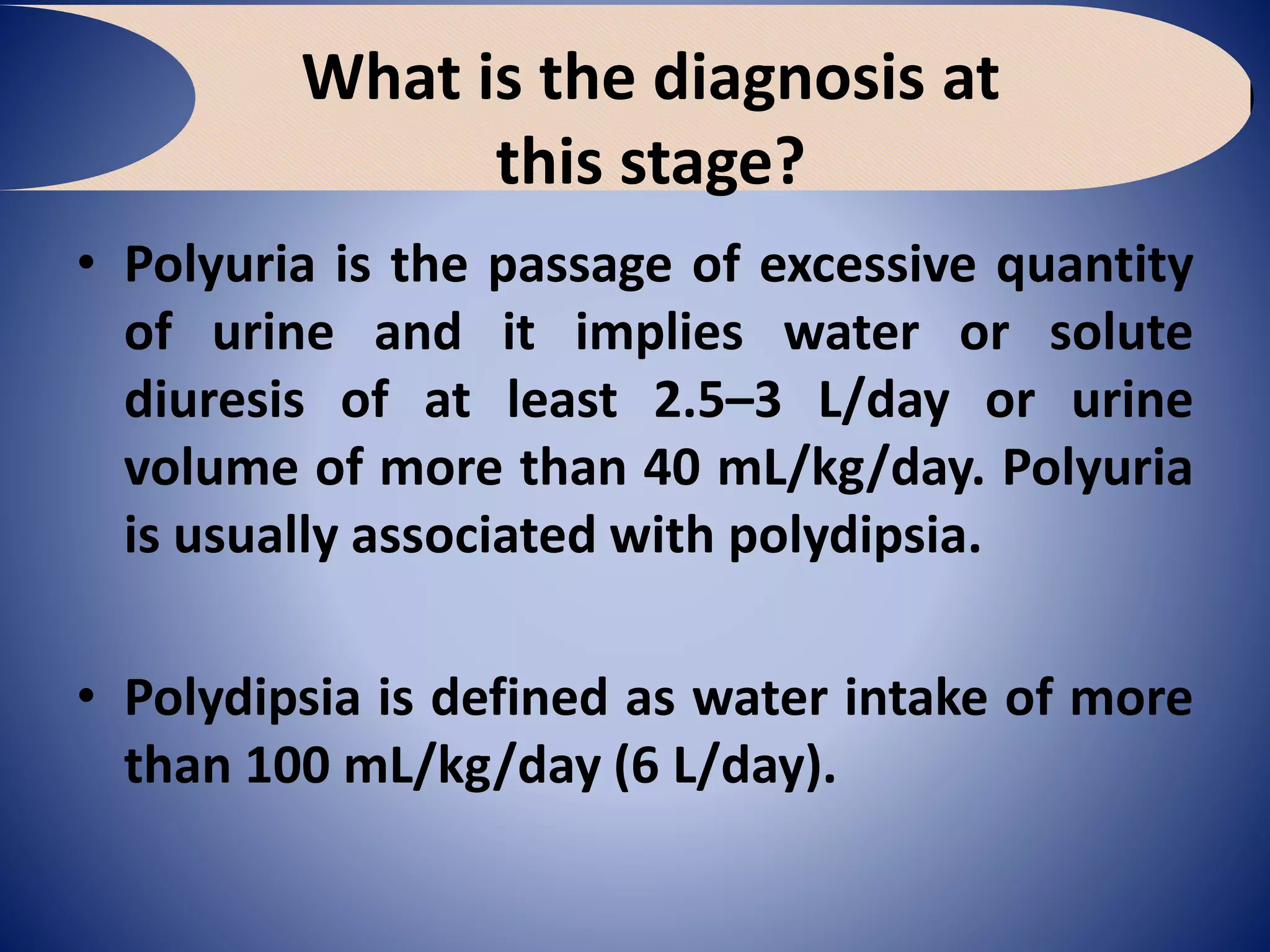 What is the diagnosis at
this stage?
• Polyuria is the passage of excessive quantity
of urine and it implies water or solute
diuresis of at least 2.5–3 L/day or urine
volume of more than 40 mL/kg/day. Polyuria
is usually associated with polydipsia.
• Polydipsia is defined as water intake of more
than 100 mL/kg/day (6 L/day).
 