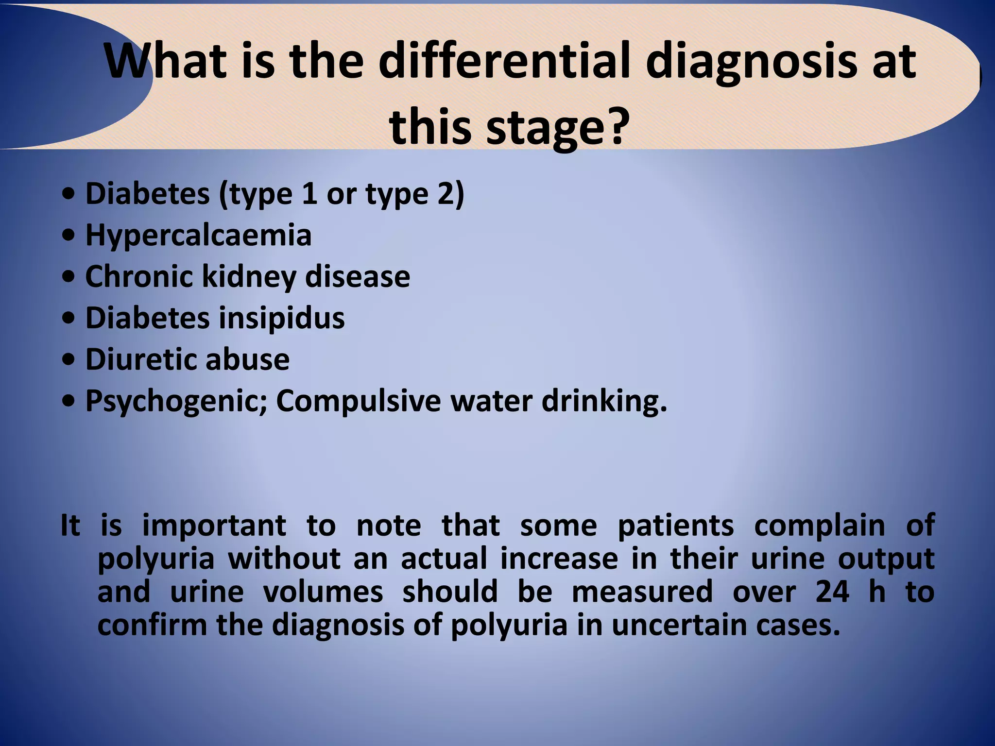 What is the differential diagnosis at
this stage?
• Diabetes (type 1 or type 2)
• Hypercalcaemia
• Chronic kidney disease
• Diabetes insipidus
• Diuretic abuse
• Psychogenic; Compulsive water drinking.
It is important to note that some patients complain of
polyuria without an actual increase in their urine output
and urine volumes should be measured over 24 h to
confirm the diagnosis of polyuria in uncertain cases.
 