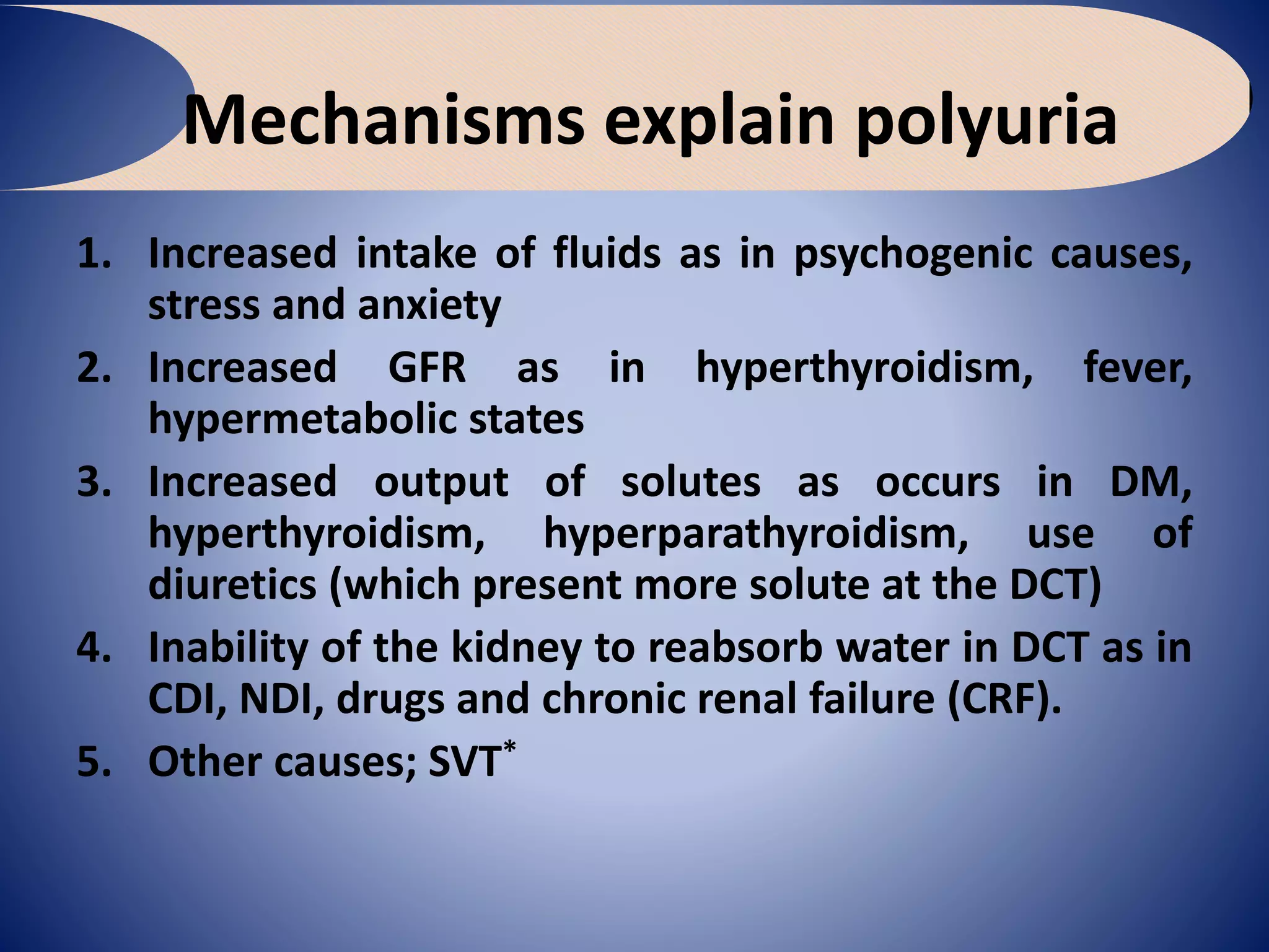 Mechanisms explain polyuria
1. Increased intake of fluids as in psychogenic causes,
stress and anxiety
2. Increased GFR as in hyperthyroidism, fever,
hypermetabolic states
3. Increased output of solutes as occurs in DM,
hyperthyroidism, hyperparathyroidism, use of
diuretics (which present more solute at the DCT)
4. Inability of the kidney to reabsorb water in DCT as in
CDI, NDI, drugs and chronic renal failure (CRF).
5. Other causes; SVT*
 