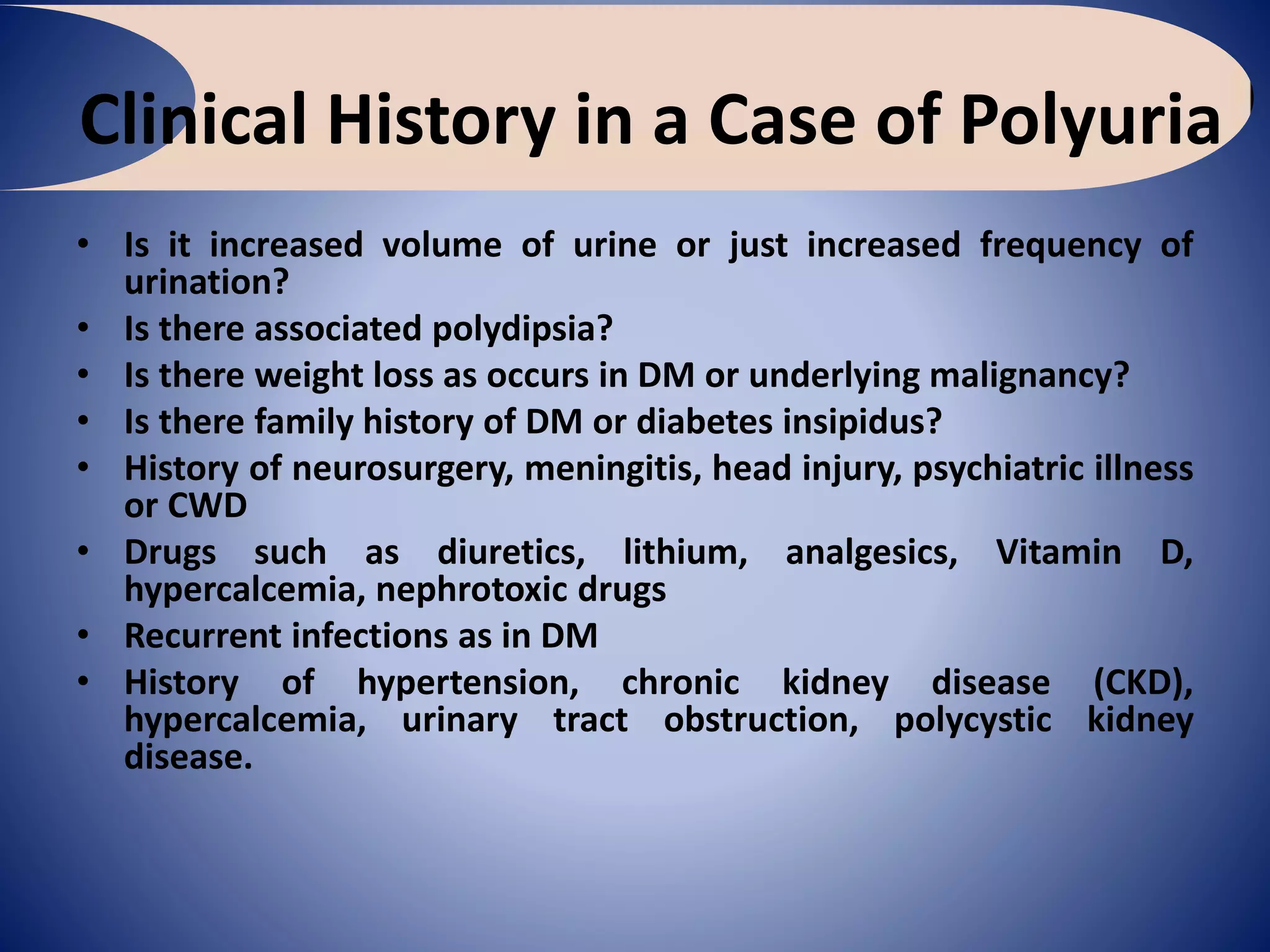 Clinical History in a Case of Polyuria
• Is it increased volume of urine or just increased frequency of
urination?
• Is there associated polydipsia?
• Is there weight loss as occurs in DM or underlying malignancy?
• Is there family history of DM or diabetes insipidus?
• History of neurosurgery, meningitis, head injury, psychiatric illness
or CWD
• Drugs such as diuretics, lithium, analgesics, Vitamin D,
hypercalcemia, nephrotoxic drugs
• Recurrent infections as in DM
• History of hypertension, chronic kidney disease (CKD),
hypercalcemia, urinary tract obstruction, polycystic kidney
disease.
 