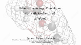 By
Engineer Nathan.J.Chifamba
B-tech Hons Chemical and Process Systems Engineering (Harare Institute of Technology ,Zimbabwe)
M-Tech Polymer Science and Technology
(Amity University Gurgaon India)
Polymer Technology Presentation
(Dr Nidhi Goel lecturer)
22/12/2016
 