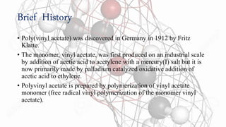 Brief History
• Poly(vinyl acetate) was discovered in Germany in 1912 by Fritz
Klatte.
• The monomer, vinyl acetate, was first produced on an industrial scale
by addition of acetic acid to acetylene with a mercury(I) salt but it is
now primarily made by palladium catalyzed oxidative addition of
acetic acid to ethylene.
• Polyvinyl acetate is prepared by polymerization of vinyl acetate
monomer (free radical vinyl polymerization of the monomer vinyl
acetate).
 