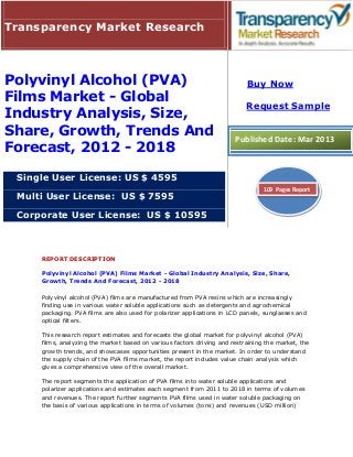 Transparency Market Research



Polyvinyl Alcohol (PVA)                                                    Buy Now
Films Market - Global
                                                                           Request Sample
Industry Analysis, Size,
Share, Growth, Trends And                                              Published Date: Mar 2013
Forecast, 2012 - 2018

 Single User License: US $ 4595
                                                                                 109 Pages Report
 Multi User License: US $ 7595

 Corporate User License: US $ 10595



     REPORT DESCRIPTION

     Polyvinyl Alcohol (PVA) Films Market - Global Industry Analysis, Size, Share,
     Growth, Trends And Forecast, 2012 - 2018

     Polyvinyl alcohol (PVA) films are manufactured from PVA resins which are increasingly
     finding use in various water soluble applications such as detergents and agrochemical
     packaging. PVA films are also used for polarizer applications in LCD panels, sunglasses and
     optical filters.

     This research report estimates and forecasts the global market for polyvinyl alcohol (PVA)
     films, analyzing the market based on various factors driving and restraining the market, the
     growth trends, and showcases opportunities present in the market. In order to understand
     the supply chain of the PVA films market, the report includes value chain analysis which
     gives a comprehensive view of the overall market.

     The report segments the application of PVA films into water soluble applications and
     polarizer applications and estimates each segment from 2011 to 2018 in terms of volumes
     and revenues. The report further segments PVA films used in water soluble packaging on
     the basis of various applications in terms of volumes (tons) and revenues (USD million)
 