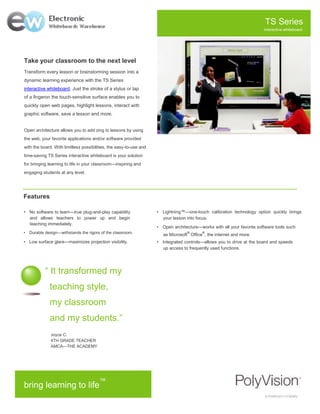 TS Series
                                                                                                                        interactive whiteboard




Take your classroom to the next level
Transform every lesson or brainstorming session into a
dynamic learning experience with the TS Series
interactive whiteboard. Just the stroke of a stylus or tap
of a fingeron the touch-sensitive surface enables you to
quickly open web pages, highlight lessons, interact with
graphic software, save a lesson and more.


Open architecture allows you to add zing to lessons by using
the web, your favorite applications and/or software provided
with the board. With limitless possibilities, the easy-to-use and
time-saving TS Series interactive whiteboard is your solution
for bringing learning to life in your classroom—inspiring and
engaging students at any level.




Features

• No software to learn—true plug-and-play capability                • Lightning™—one-touch calibration technology option quickly brings
   and allows teachers to power up and begin                          your lesson into focus.
   teaching immediately.
                                                                    • Open architecture—works with all your favorite software tools such
• Durable design—withstands the rigors of the classroom.                           ®      ®
                                                                       as Microsoft Office , the internet and more.
• Low surface glare—maximizes projection visibility.                • Integrated controls—allows you to drive at the board and speeds
                                                                      up access to frequently used functions.




           “ It transformed my
             teaching style,
             my classroom
             and my students.”
              Joyce C.
              4TH GRADE TEACHER
              AMCA—THE ACADEMY




                                        ™
bring learning to life
 