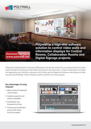 Polywall is implemented in more than 500 projects all over the world. You can easily install it to a video
wall controller and show any information you want on the big screen. nique combination of simple
and appealing user interface, extensive set of video wall management features and enterprise-level
security and reliability makes Polywall a perfect solution for every pro ect.
www.polywall.net
Key advantages of using
Polywall:
• Wide variety of supported
content types.
• Hardware agnostic and
widely compatible.
• Competitive and
transparent pricing.
• Training and certification
process with direct
technical support.
Polywall is a high-end software
solution to control video walls and
information displays for Control
Rooms, Collaboration Rooms and
Digital Signage projects.
Download free trial at
www.polywall.net
 