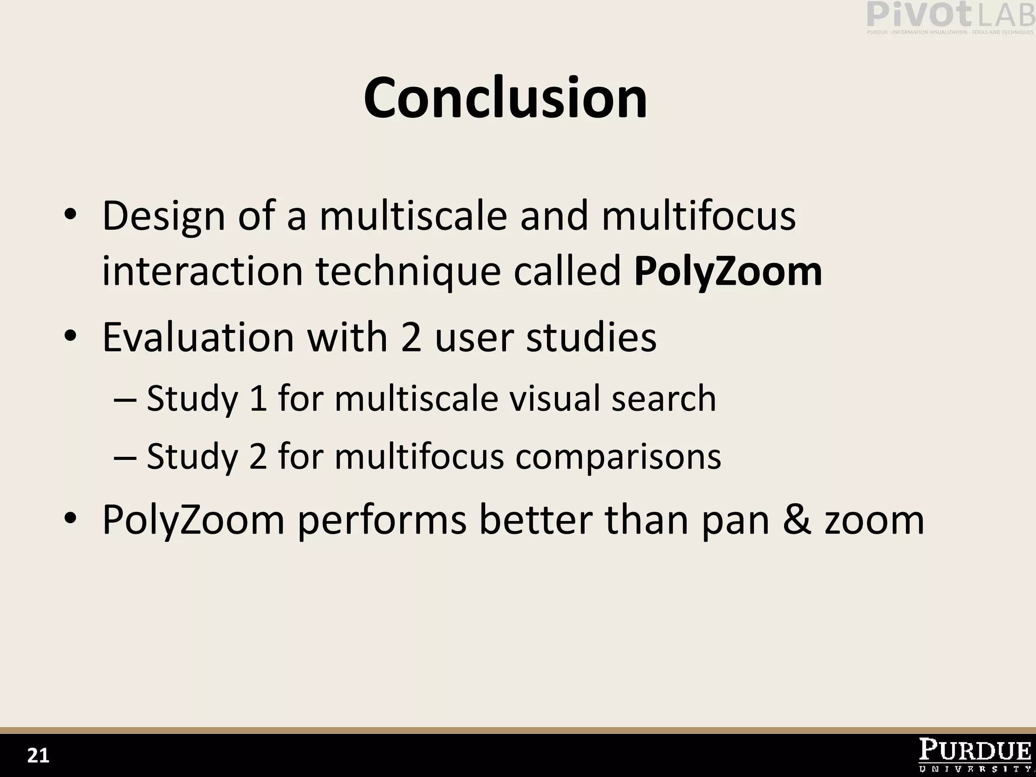 Conclusion
     • Design of a multiscale and multifocus
       interaction technique called PolyZoom
     • Evaluation with 2 user studies
       – Study 1 for multiscale visual search
       – Study 2 for multifocus comparisons
     • PolyZoom performs better than pan & zoom



21
 