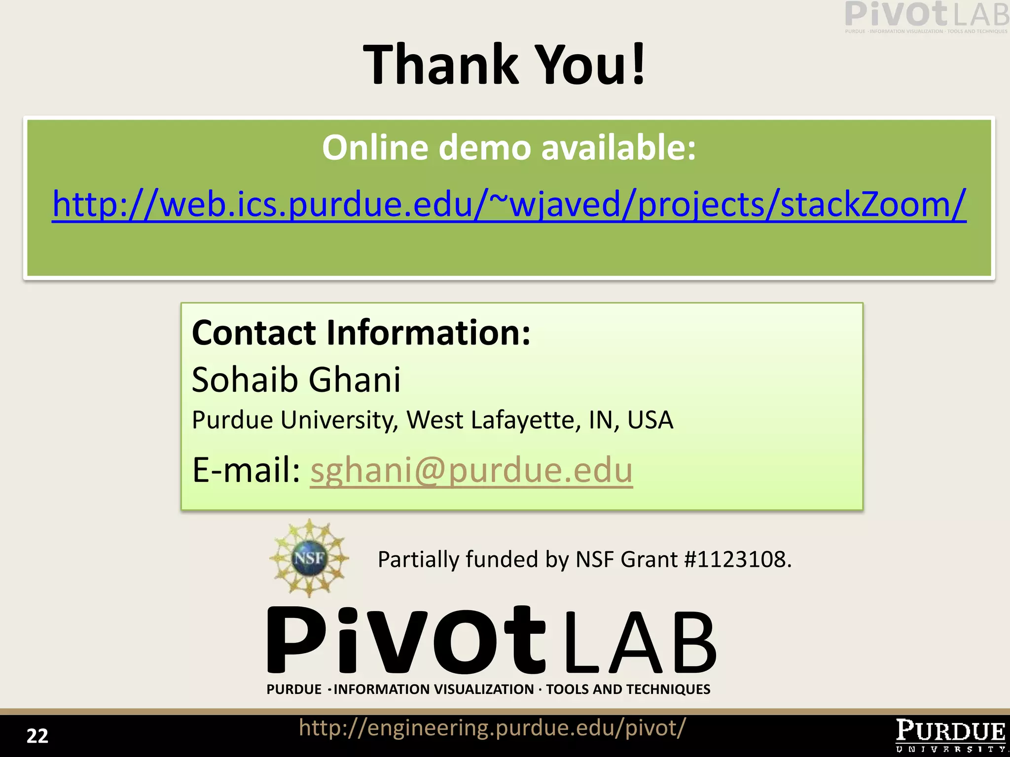 Thank You!
                      Online demo available:
     http://web.ics.purdue.edu/~wjaved/projects/stackZoom/


             Contact Information:
             Sohaib Ghani
             Purdue University, West Lafayette, IN, USA
             E-mail: sghani@purdue.edu

                             Partially funded by NSF Grant #1123108.




22                    http://engineering.purdue.edu/pivot/
 