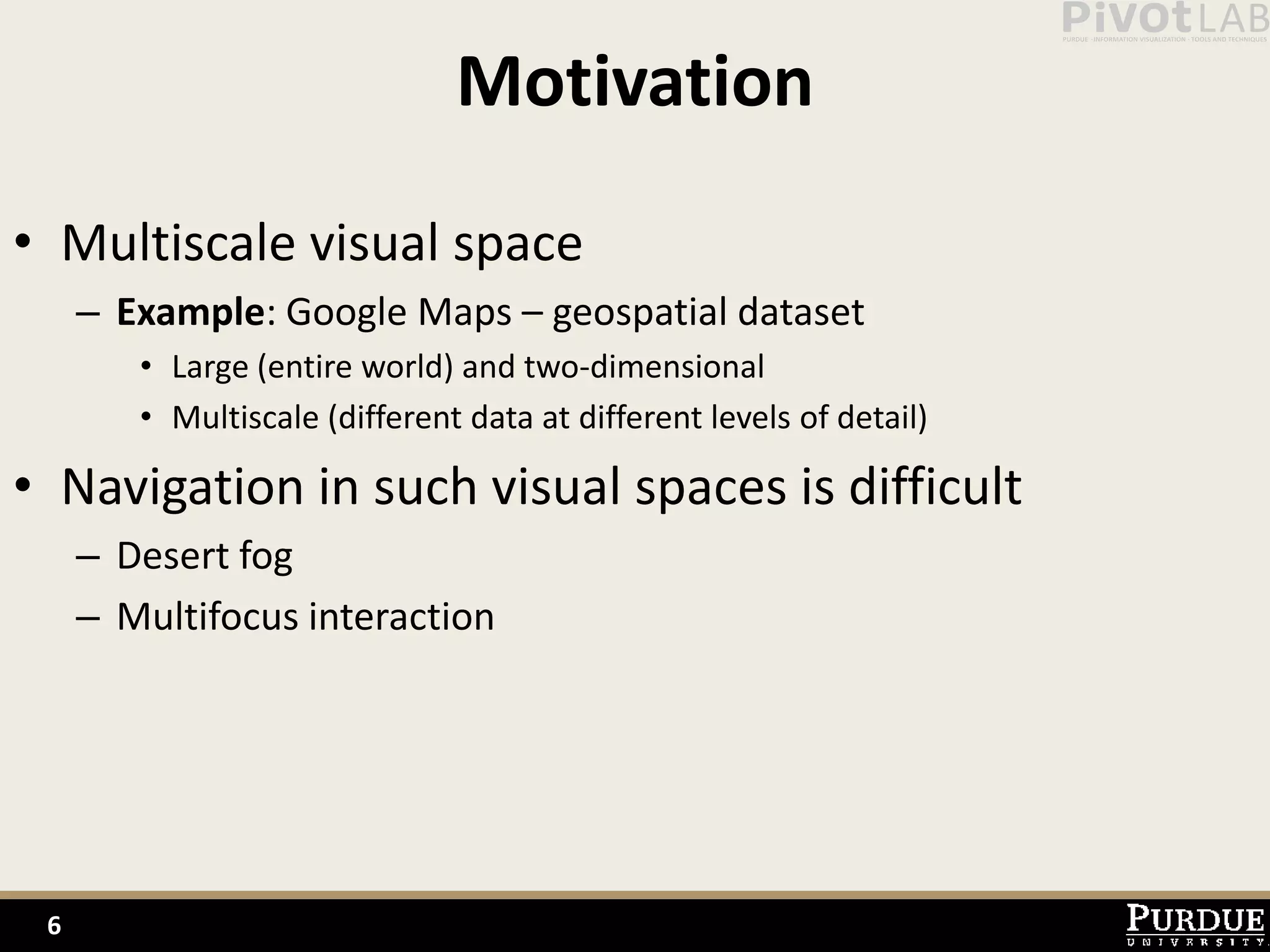 Motivation
• Multiscale visual space
     – Example: Google Maps – geospatial dataset
        • Large (entire world) and two-dimensional
        • Multiscale (different data at different levels of detail)

• Navigation in such visual spaces is difficult
     – Desert fog
     – Multifocus interaction




 6
 