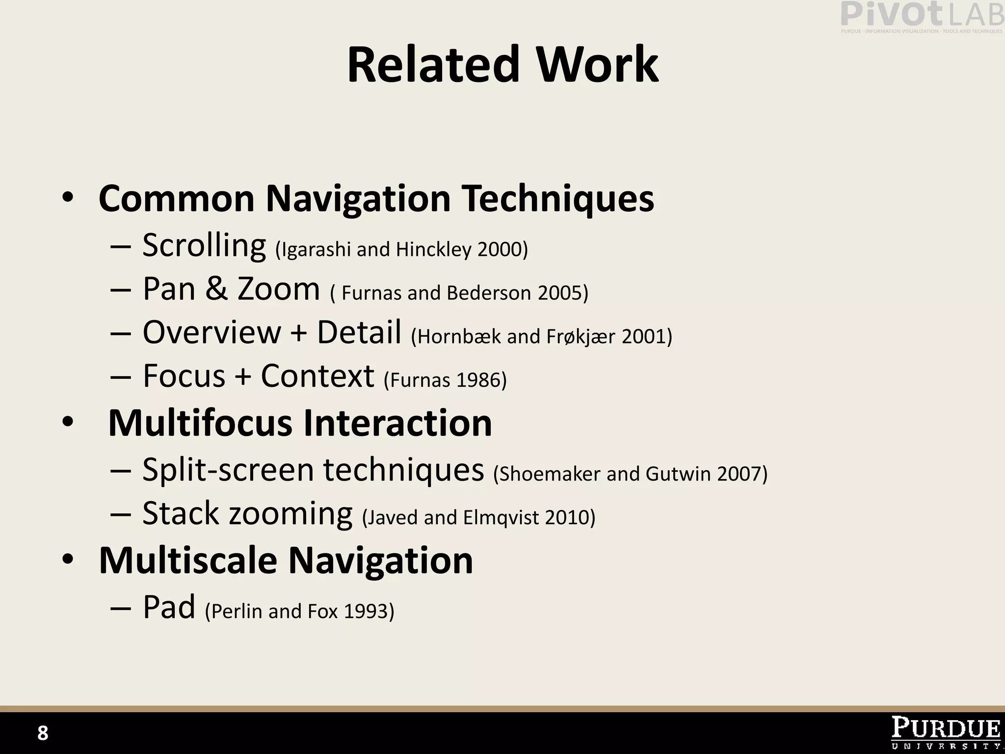 Related Work

    • Common Navigation Techniques
      –   Scrolling (Igarashi and Hinckley 2000)
      –   Pan & Zoom ( Furnas and Bederson 2005)
      –   Overview + Detail (Hornbæk and Frøkjær 2001)
      –   Focus + Context (Furnas 1986)
    • Multifocus Interaction
      – Split-screen techniques (Shoemaker and Gutwin 2007)
      – Stack zooming (Javed and Elmqvist 2010)
    • Multiscale Navigation
      – Pad (Perlin and Fox 1993)


8
 