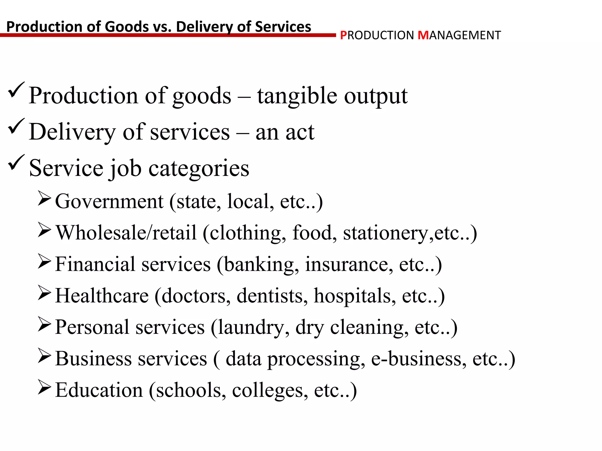 Production of Goods vs. Delivery of Services   PRODUCTION MANAGEMENT



 Production of goods – tangible output
 Delivery of services – an act
 Service job categories
     Government (state, local, etc..)
     Wholesale/retail (clothing, food, stationery,etc..)
     Financial services (banking, insurance, etc..)
     Healthcare (doctors, dentists, hospitals, etc..)
     Personal services (laundry, dry cleaning, etc..)
     Business services ( data processing, e-business, etc..)
     Education (schools, colleges, etc..)
 