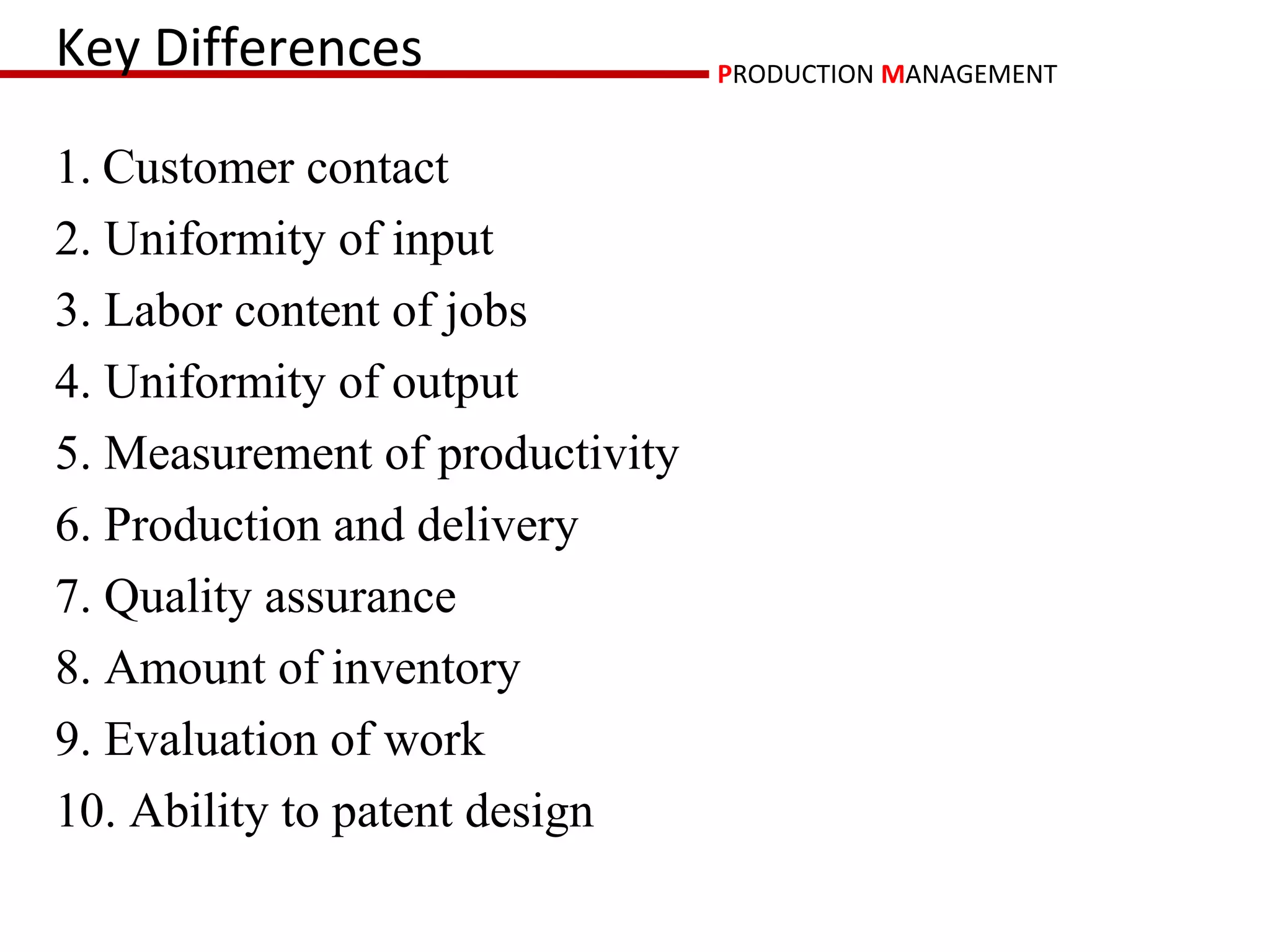 Key Differences                  PRODUCTION MANAGEMENT


1. Customer contact
2. Uniformity of input
3. Labor content of jobs
4. Uniformity of output
5. Measurement of productivity
6. Production and delivery
7. Quality assurance
8. Amount of inventory
9. Evaluation of work
10. Ability to patent design
 