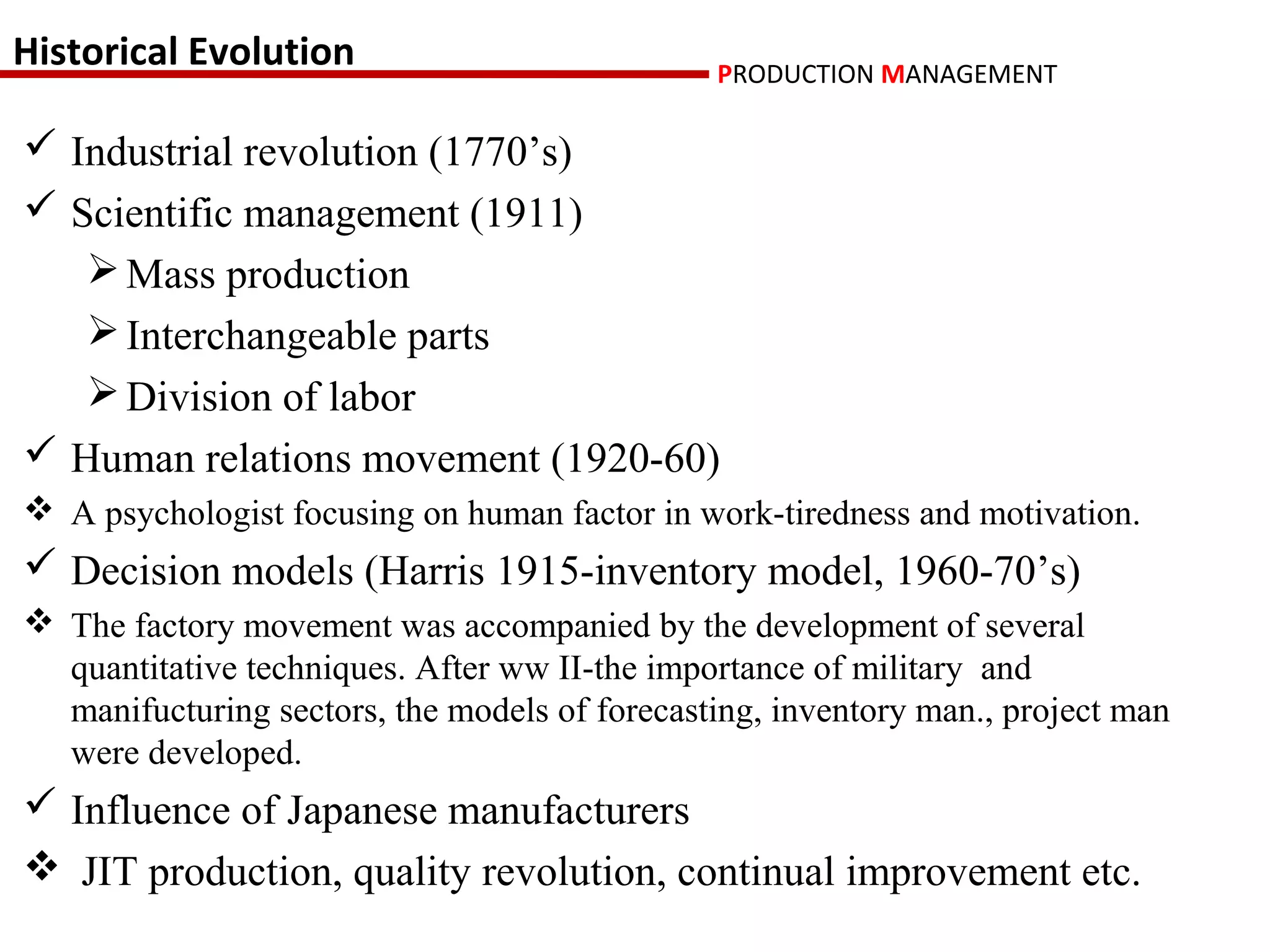 Historical Evolution                           PRODUCTION MANAGEMENT

 Industrial revolution (1770’s)
 Scientific management (1911)
    Mass production
    Interchangeable parts
    Division of labor
 Human relations movement (1920-60)
 A psychologist focusing on human factor in work-tiredness and motivation.
 Decision models (Harris 1915-inventory model, 1960-70’s)
 The factory movement was accompanied by the development of several
  quantitative techniques. After ww II-the importance of military and
  manifucturing sectors, the models of forecasting, inventory man., project man
  were developed.
 Influence of Japanese manufacturers
 JIT production, quality revolution, continual improvement etc.
 
