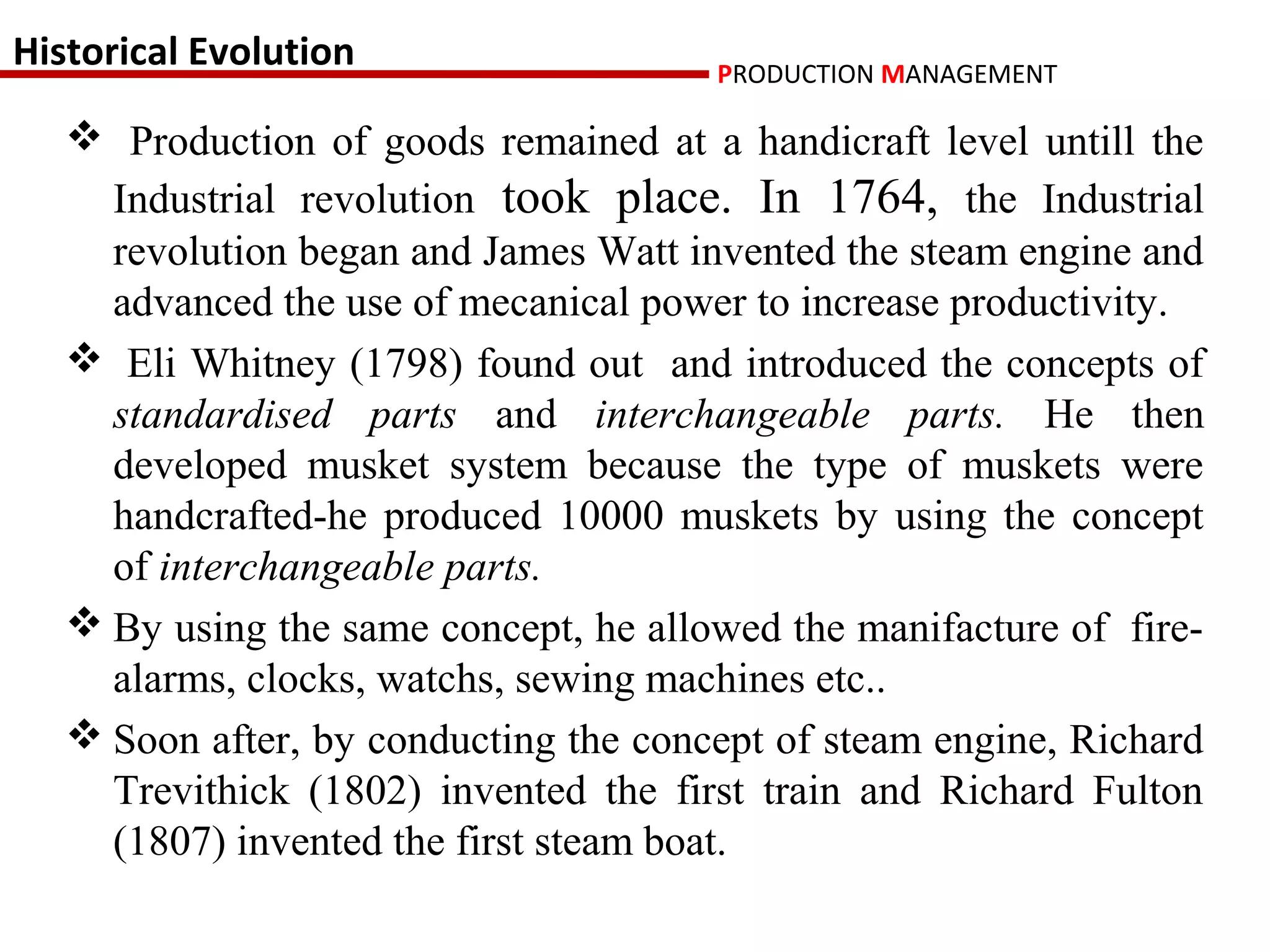 Historical Evolution                   PRODUCTION MANAGEMENT

    Production of goods remained at a handicraft level untill the
     Industrial revolution took place. In 1764, the Industrial
     revolution began and James Watt invented the steam engine and
     advanced the use of mecanical power to increase productivity.
    Eli Whitney (1798) found out and introduced the concepts of
     standardised parts and interchangeable parts. He then
     developed musket system because the type of muskets were
     handcrafted-he produced 10000 muskets by using the concept
     of interchangeable parts.
    By using the same concept, he allowed the manifacture of fire-
     alarms, clocks, watchs, sewing machines etc..
    Soon after, by conducting the concept of steam engine, Richard
     Trevithick (1802) invented the first train and Richard Fulton
     (1807) invented the first steam boat.
 