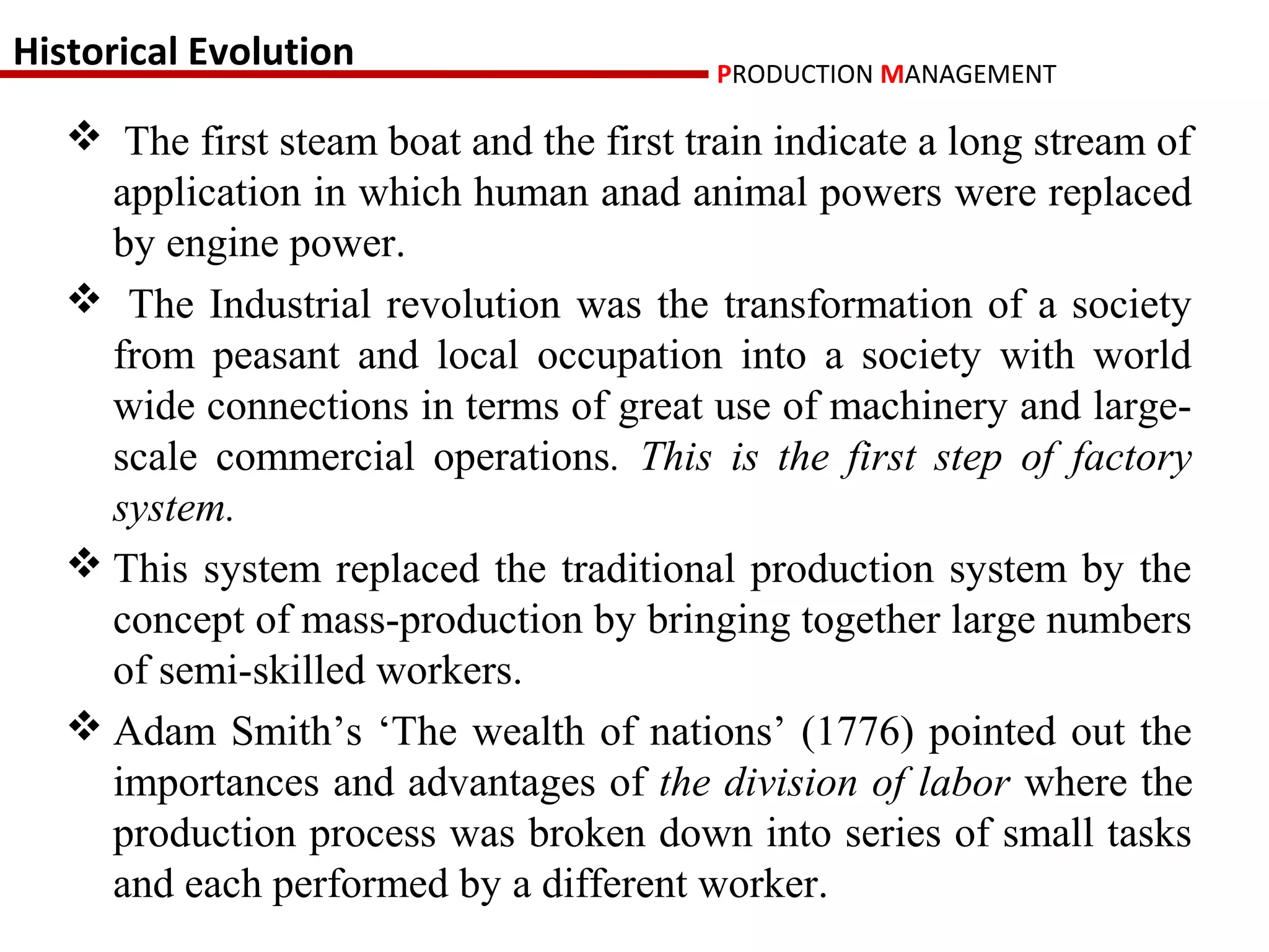 Historical Evolution                      PRODUCTION MANAGEMENT

    The first steam boat and the first train indicate a long stream of
     application in which human anad animal powers were replaced
     by engine power.
    The Industrial revolution was the transformation of a society
     from peasant and local occupation into a society with world
     wide connections in terms of great use of machinery and large-
     scale commercial operations. This is the first step of factory
     system.
    This system replaced the traditional production system by the
     concept of mass-production by bringing together large numbers
     of semi-skilled workers.
    Adam Smith’s ‘The wealth of nations’ (1776) pointed out the
     importances and advantages of the division of labor where the
     production process was broken down into series of small tasks
     and each performed by a different worker.
 