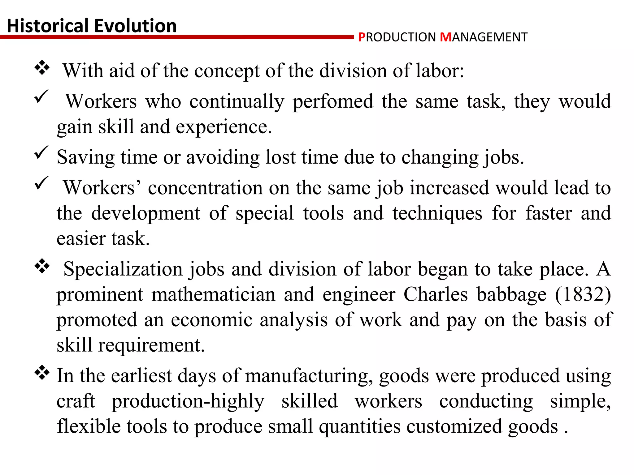 Historical Evolution                    PRODUCTION MANAGEMENT

    With aid of the concept of the division of labor:
    Workers who continually perfomed the same task, they would
     gain skill and experience.
    Saving time or avoiding lost time due to changing jobs.
    Workers’ concentration on the same job increased would lead to
     the development of special tools and techniques for faster and
     easier task.
    Specialization jobs and division of labor began to take place. A
     prominent mathematician and engineer Charles babbage (1832)
     promoted an economic analysis of work and pay on the basis of
     skill requirement.
    In the earliest days of manufacturing, goods were produced using
     craft production-highly skilled workers conducting simple,
     flexible tools to produce small quantities customized goods .
 