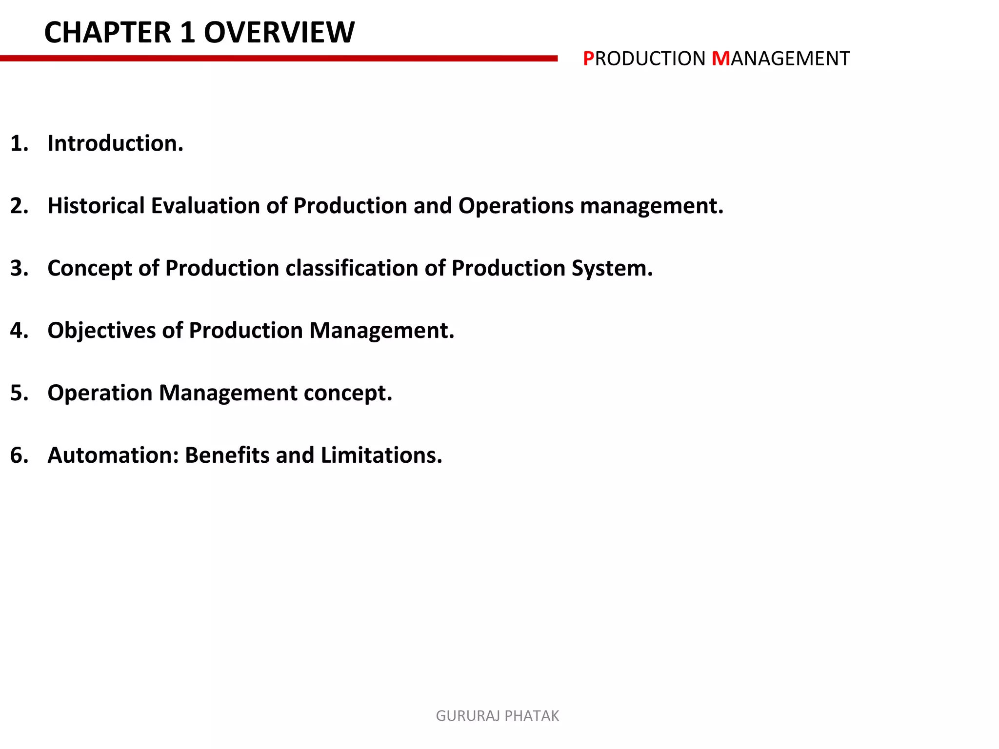 CHAPTER 1 OVERVIEW
                                                         PRODUCTION MANAGEMENT


1. Introduction.

2. Historical Evaluation of Production and Operations management.

3. Concept of Production classification of Production System.

4. Objectives of Production Management.

5. Operation Management concept.

6. Automation: Benefits and Limitations.




                                        GURURAJ PHATAK
 