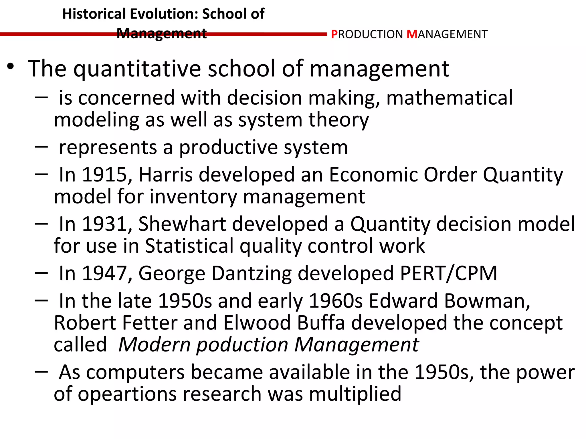 Historical Evolution: School of
            Management                PRODUCTION MANAGEMENT

• The quantitative school of management
  – is concerned with decision making, mathematical
    modeling as well as system theory
  – represents a productive system
  – In 1915, Harris developed an Economic Order Quantity
    model for inventory management
  – In 1931, Shewhart developed a Quantity decision model
    for use in Statistical quality control work
  – In 1947, George Dantzing developed PERT/CPM
  – In the late 1950s and early 1960s Edward Bowman,
    Robert Fetter and Elwood Buffa developed the concept
    called Modern poduction Management
  – As computers became available in the 1950s, the power
    of opeartions research was multiplied
 