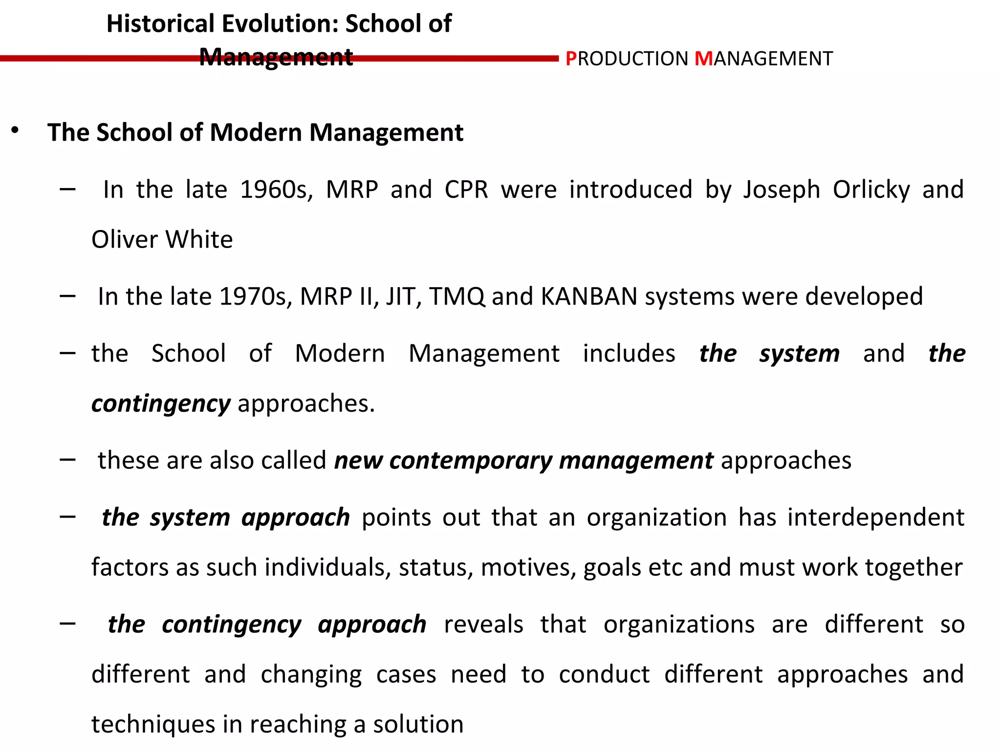 Historical Evolution: School of
                Management                       PRODUCTION MANAGEMENT


• The School of Modern Management

   – In the late 1960s, MRP and CPR were introduced by Joseph Orlicky and
       Oliver White
   – In the late 1970s, MRP II, JIT, TMQ and KANBAN systems were developed

   – the School of Modern Management includes the system and the
       contingency approaches.
   – these are also called new contemporary management approaches

   – the system approach points out that an organization has interdependent
       factors as such individuals, status, motives, goals etc and must work together
   –    the contingency approach reveals that organizations are different so
       different and changing cases need to conduct different approaches and
       techniques in reaching a solution
 