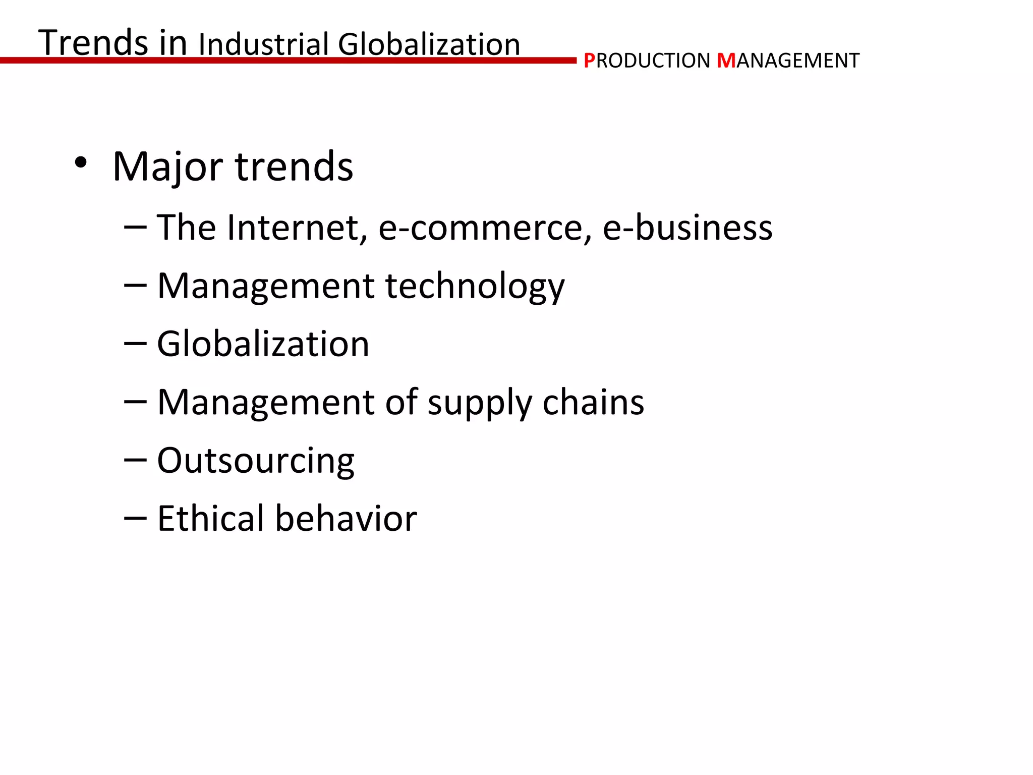 Trends in Industrial Globalization   PRODUCTION MANAGEMENT



  • Major trends
      – The Internet, e-commerce, e-business
      – Management technology
      – Globalization
      – Management of supply chains
      – Outsourcing
      – Ethical behavior
 