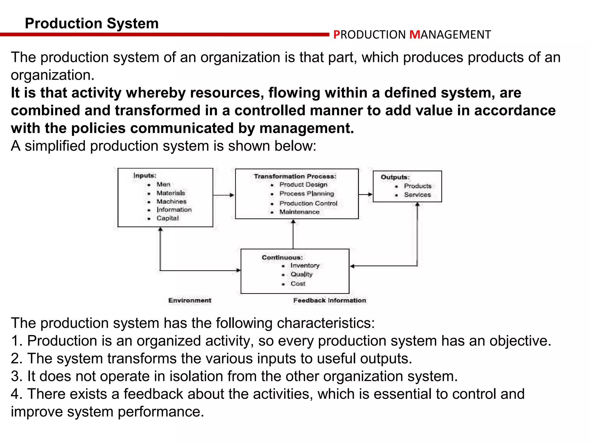 Production System
                                                  PRODUCTION MANAGEMENT
The production system of an organization is that part, which produces products of an
organization.
It is that activity whereby resources, flowing within a defined system, are
combined and transformed in a controlled manner to add value in accordance
with the policies communicated by management.
A simplified production system is shown below:




The production system has the following characteristics:
1. Production is an organized activity, so every production system has an objective.
2. The system transforms the various inputs to useful outputs.
3. It does not operate in isolation from the other organization system.
4. There exists a feedback about the activities, which is essential to control and
improve system performance.
 