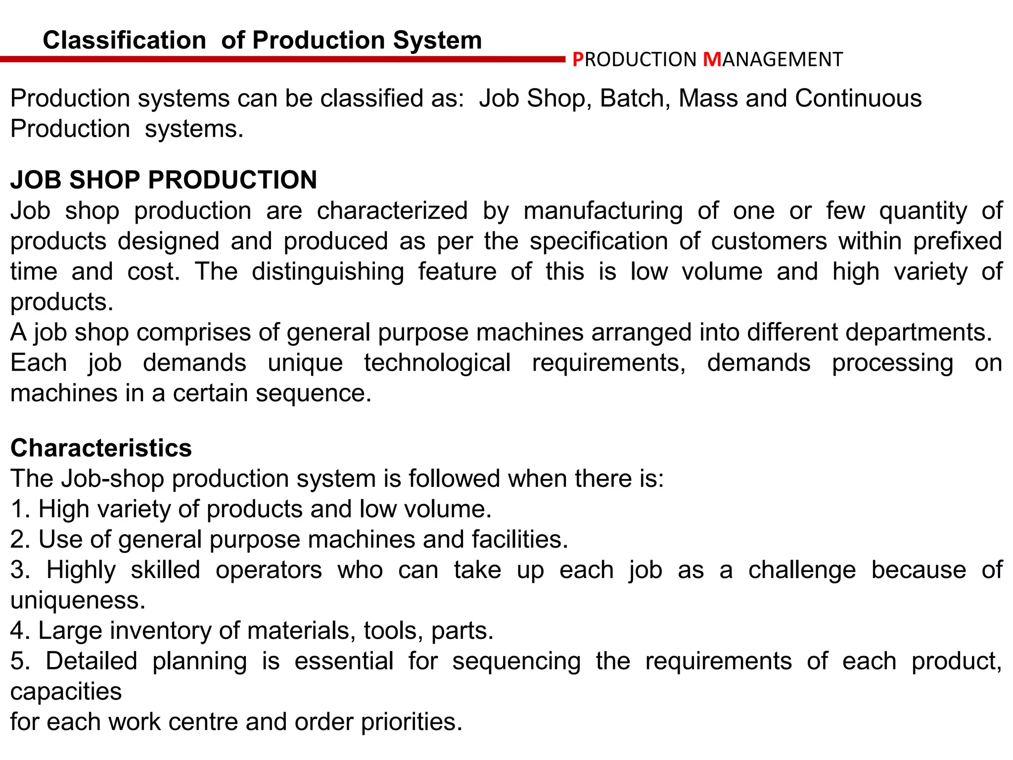 Classification of Production System
                                                PRODUCTION MANAGEMENT
Production systems can be classified as: Job Shop, Batch, Mass and Continuous
Production systems.

JOB SHOP PRODUCTION
Job shop production are characterized by manufacturing of one or few quantity of
products designed and produced as per the specification of customers within prefixed
time and cost. The distinguishing feature of this is low volume and high variety of
products.
A job shop comprises of general purpose machines arranged into different departments.
Each job demands unique technological requirements, demands processing on
machines in a certain sequence.

Characteristics
The Job-shop production system is followed when there is:
1. High variety of products and low volume.
2. Use of general purpose machines and facilities.
3. Highly skilled operators who can take up each job as a challenge because of
uniqueness.
4. Large inventory of materials, tools, parts.
5. Detailed planning is essential for sequencing the requirements of each product,
capacities
for each work centre and order priorities.
 