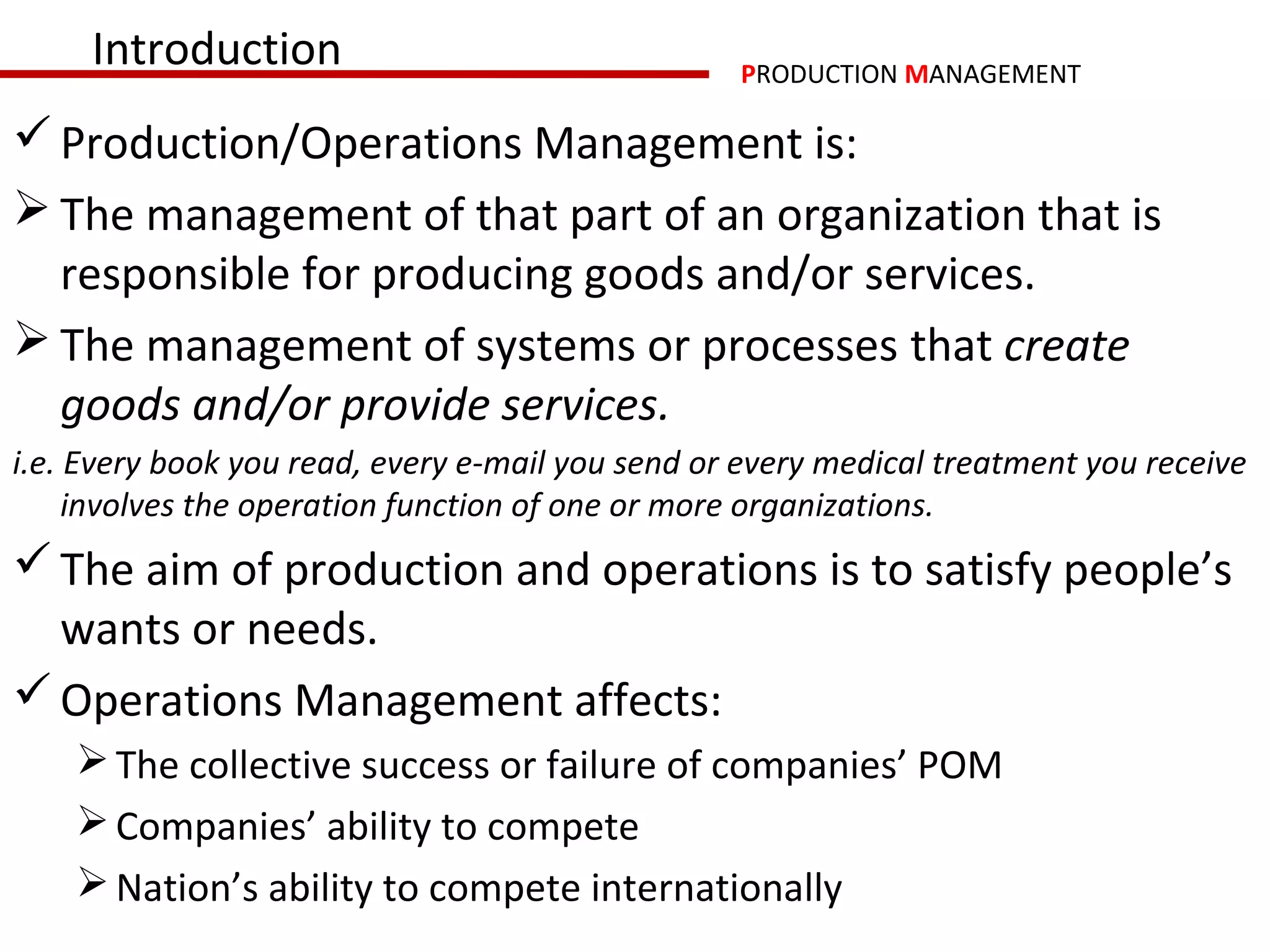 Introduction                                 PRODUCTION MANAGEMENT

 Production/Operations Management is:
 The management of that part of an organization that is
  responsible for producing goods and/or services.
 The management of systems or processes that create
  goods and/or provide services.
i.e. Every book you read, every e-mail you send or every medical treatment you receive
     involves the operation function of one or more organizations.
 The aim of production and operations is to satisfy people’s
  wants or needs.
 Operations Management affects:
     The collective success or failure of companies’ POM
     Companies’ ability to compete
     Nation’s ability to compete internationally
 