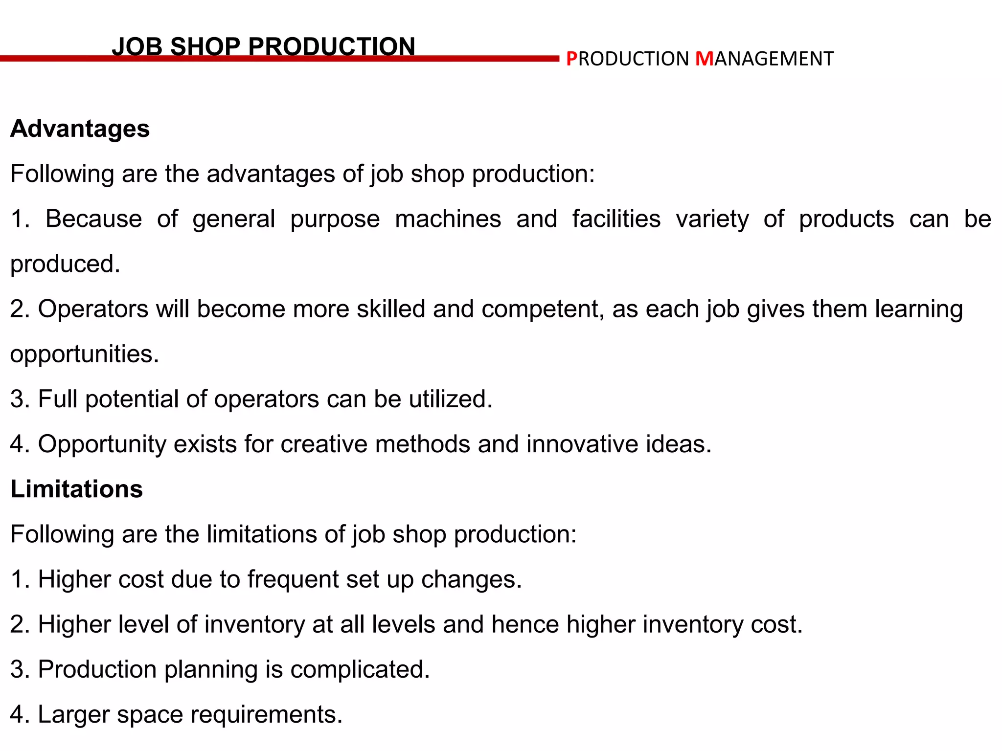 JOB SHOP PRODUCTION                        PRODUCTION MANAGEMENT


Advantages
Following are the advantages of job shop production:
1. Because of general purpose machines and facilities variety of products can be
produced.
2. Operators will become more skilled and competent, as each job gives them learning
opportunities.
3. Full potential of operators can be utilized.
4. Opportunity exists for creative methods and innovative ideas.
Limitations
Following are the limitations of job shop production:
1. Higher cost due to frequent set up changes.
2. Higher level of inventory at all levels and hence higher inventory cost.
3. Production planning is complicated.
4. Larger space requirements.
 