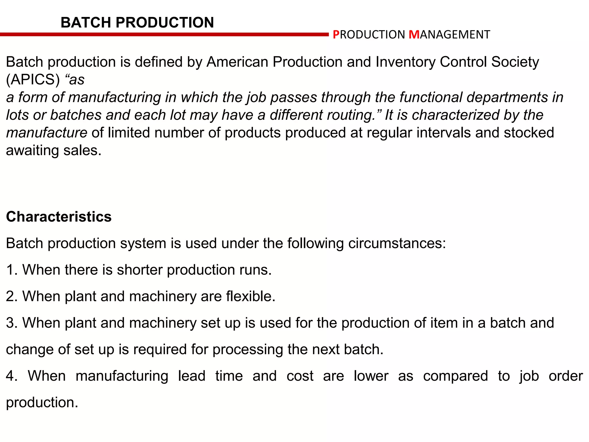 BATCH PRODUCTION
                                                   PRODUCTION MANAGEMENT

Batch production is defined by American Production and Inventory Control Society
(APICS) “as
a form of manufacturing in which the job passes through the functional departments in
lots or batches and each lot may have a different routing.” It is characterized by the
manufacture of limited number of products produced at regular intervals and stocked
awaiting sales.



Characteristics
Batch production system is used under the following circumstances:
1. When there is shorter production runs.
2. When plant and machinery are flexible.
3. When plant and machinery set up is used for the production of item in a batch and
change of set up is required for processing the next batch.
4. When manufacturing lead time and cost are lower as compared to job order
production.
 