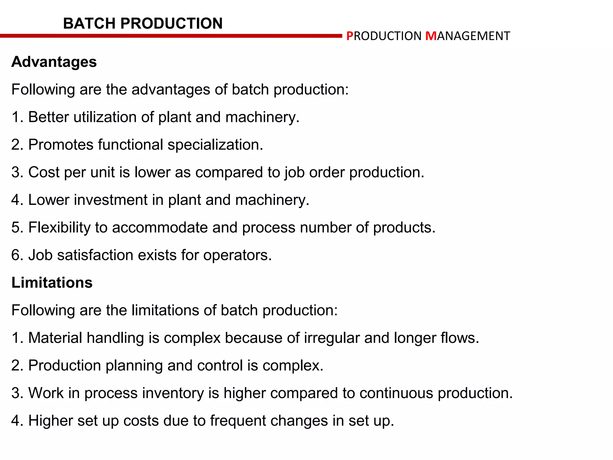 BATCH PRODUCTION
                                                     PRODUCTION MANAGEMENT
Advantages
Following are the advantages of batch production:
1. Better utilization of plant and machinery.
2. Promotes functional specialization.
3. Cost per unit is lower as compared to job order production.
4. Lower investment in plant and machinery.
5. Flexibility to accommodate and process number of products.
6. Job satisfaction exists for operators.
Limitations
Following are the limitations of batch production:
1. Material handling is complex because of irregular and longer flows.
2. Production planning and control is complex.
3. Work in process inventory is higher compared to continuous production.
4. Higher set up costs due to frequent changes in set up.
 