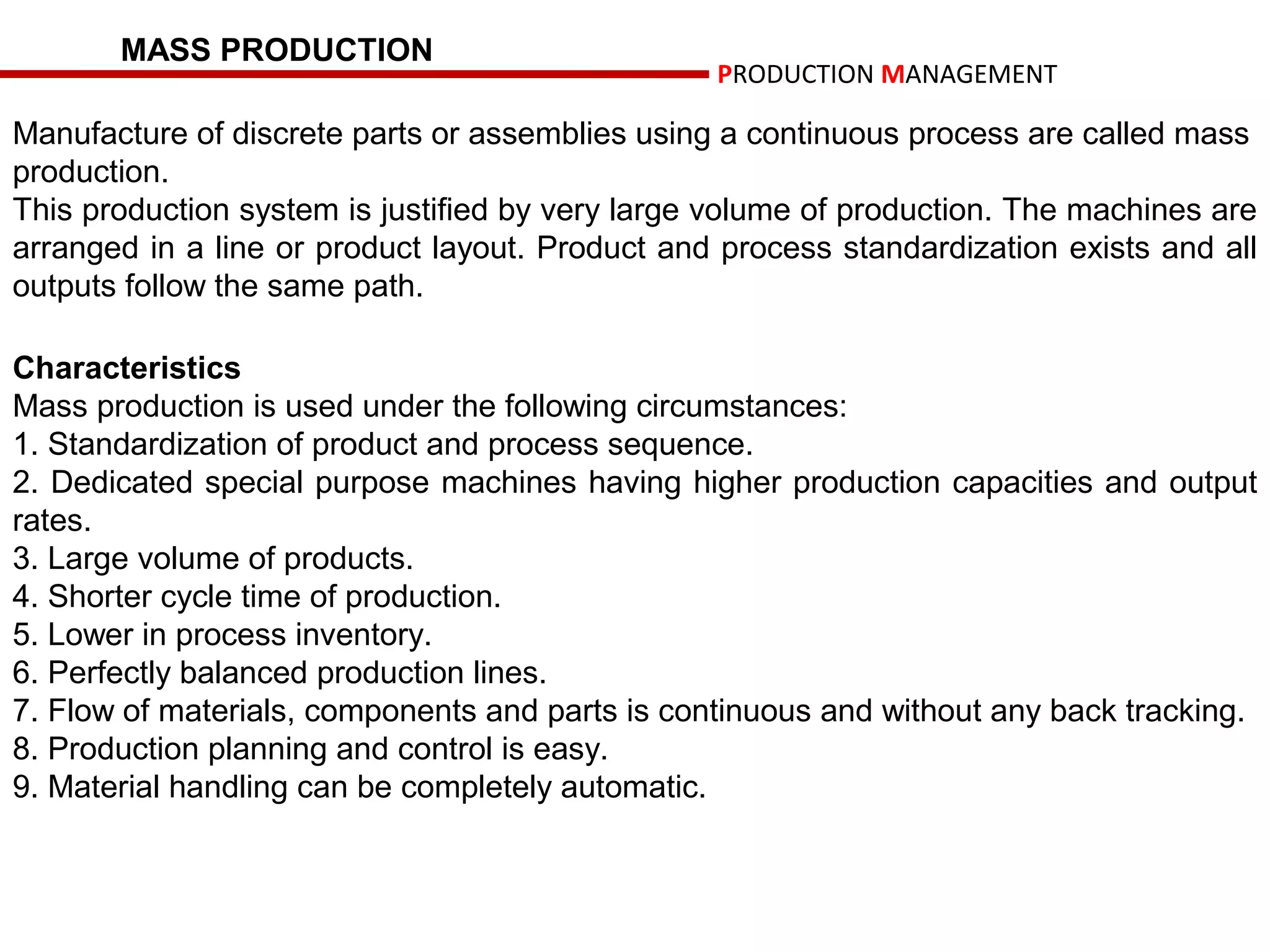 MASS PRODUCTION
                                                 PRODUCTION MANAGEMENT

Manufacture of discrete parts or assemblies using a continuous process are called mass
production.
This production system is justified by very large volume of production. The machines are
arranged in a line or product layout. Product and process standardization exists and all
outputs follow the same path.

Characteristics
Mass production is used under the following circumstances:
1. Standardization of product and process sequence.
2. Dedicated special purpose machines having higher production capacities and output
rates.
3. Large volume of products.
4. Shorter cycle time of production.
5. Lower in process inventory.
6. Perfectly balanced production lines.
7. Flow of materials, components and parts is continuous and without any back tracking.
8. Production planning and control is easy.
9. Material handling can be completely automatic.
 