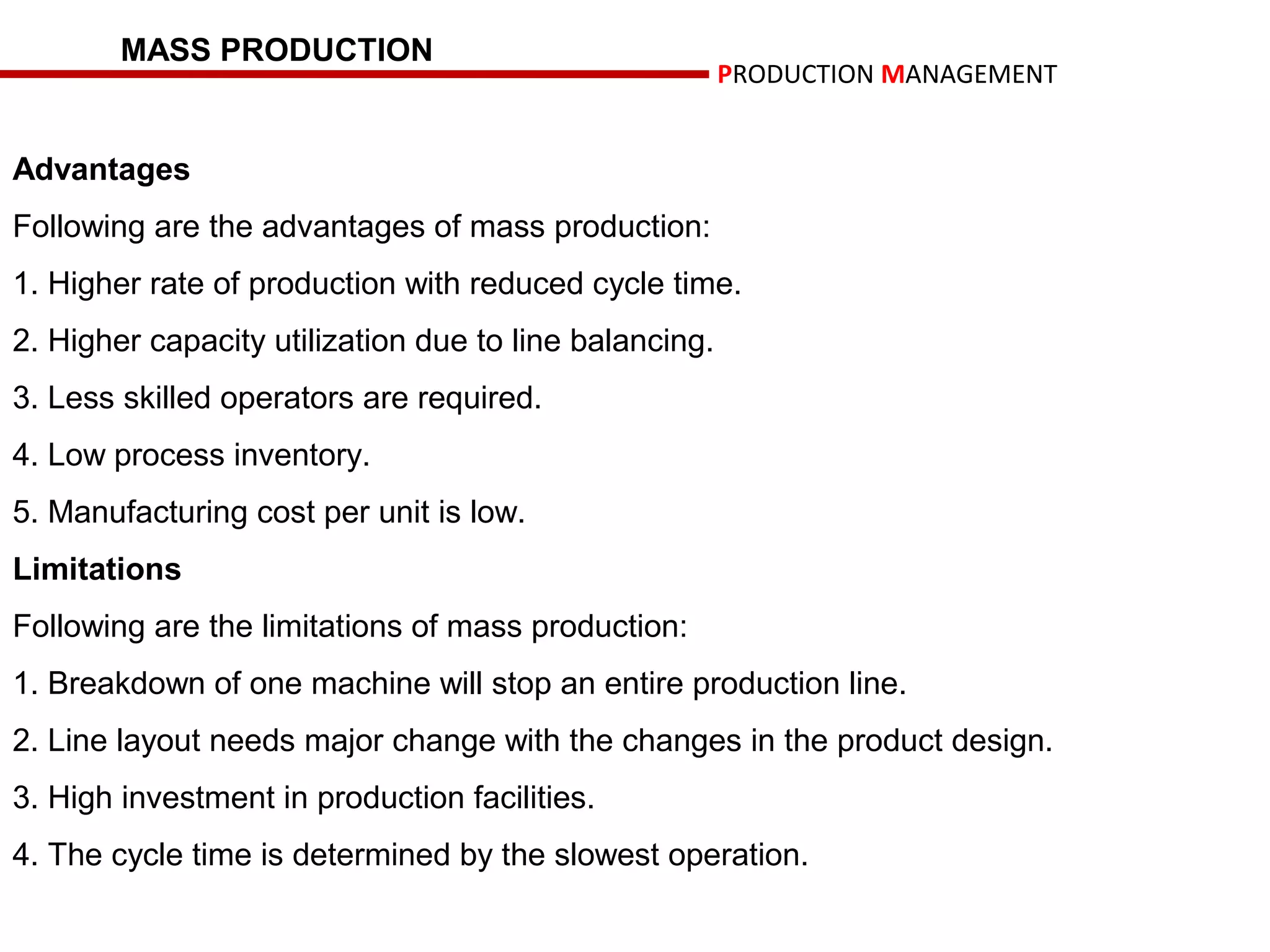 MASS PRODUCTION
                                                        PRODUCTION MANAGEMENT


Advantages
Following are the advantages of mass production:
1. Higher rate of production with reduced cycle time.
2. Higher capacity utilization due to line balancing.
3. Less skilled operators are required.
4. Low process inventory.
5. Manufacturing cost per unit is low.
Limitations
Following are the limitations of mass production:
1. Breakdown of one machine will stop an entire production line.
2. Line layout needs major change with the changes in the product design.
3. High investment in production facilities.
4. The cycle time is determined by the slowest operation.
 
