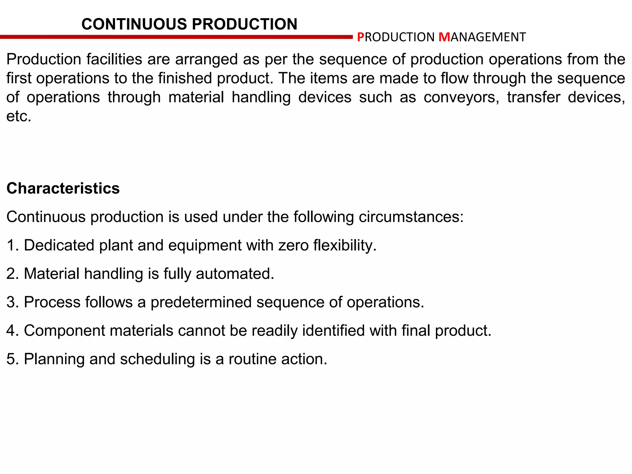 CONTINUOUS PRODUCTION
                                                    PRODUCTION MANAGEMENT
Production facilities are arranged as per the sequence of production operations from the
first operations to the finished product. The items are made to flow through the sequence
of operations through material handling devices such as conveyors, transfer devices,
etc.



Characteristics
Continuous production is used under the following circumstances:
1. Dedicated plant and equipment with zero flexibility.
2. Material handling is fully automated.
3. Process follows a predetermined sequence of operations.
4. Component materials cannot be readily identified with final product.
5. Planning and scheduling is a routine action.
 
