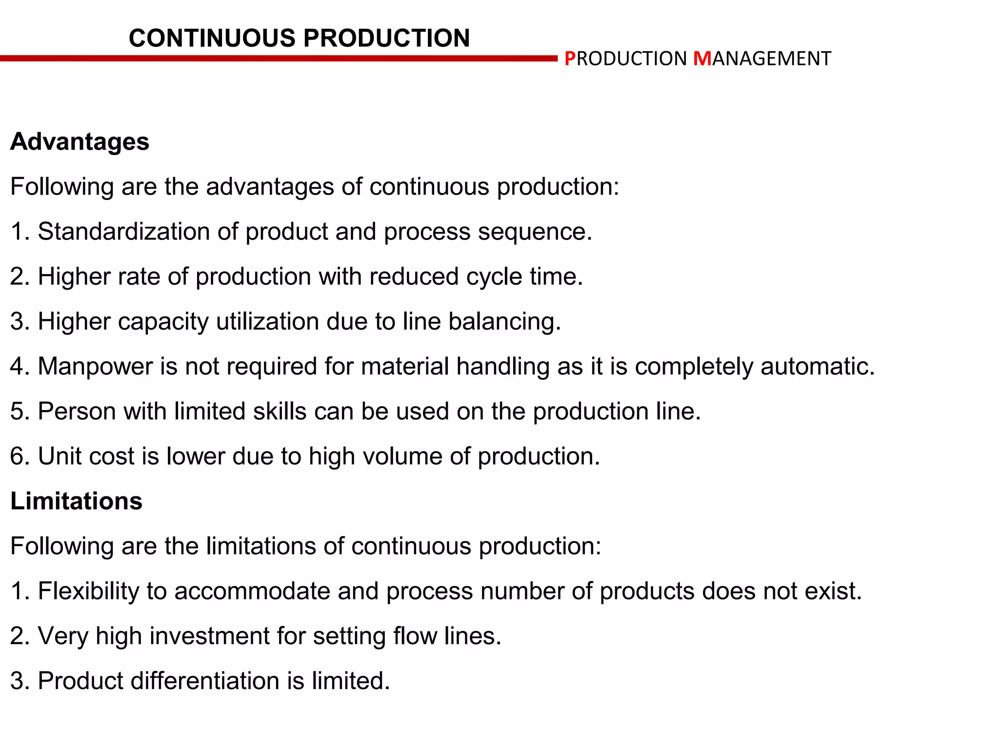 CONTINUOUS PRODUCTION
                                                        PRODUCTION MANAGEMENT


Advantages
Following are the advantages of continuous production:
1. Standardization of product and process sequence.
2. Higher rate of production with reduced cycle time.
3. Higher capacity utilization due to line balancing.
4. Manpower is not required for material handling as it is completely automatic.
5. Person with limited skills can be used on the production line.
6. Unit cost is lower due to high volume of production.
Limitations
Following are the limitations of continuous production:
1. Flexibility to accommodate and process number of products does not exist.
2. Very high investment for setting flow lines.
3. Product differentiation is limited.
 