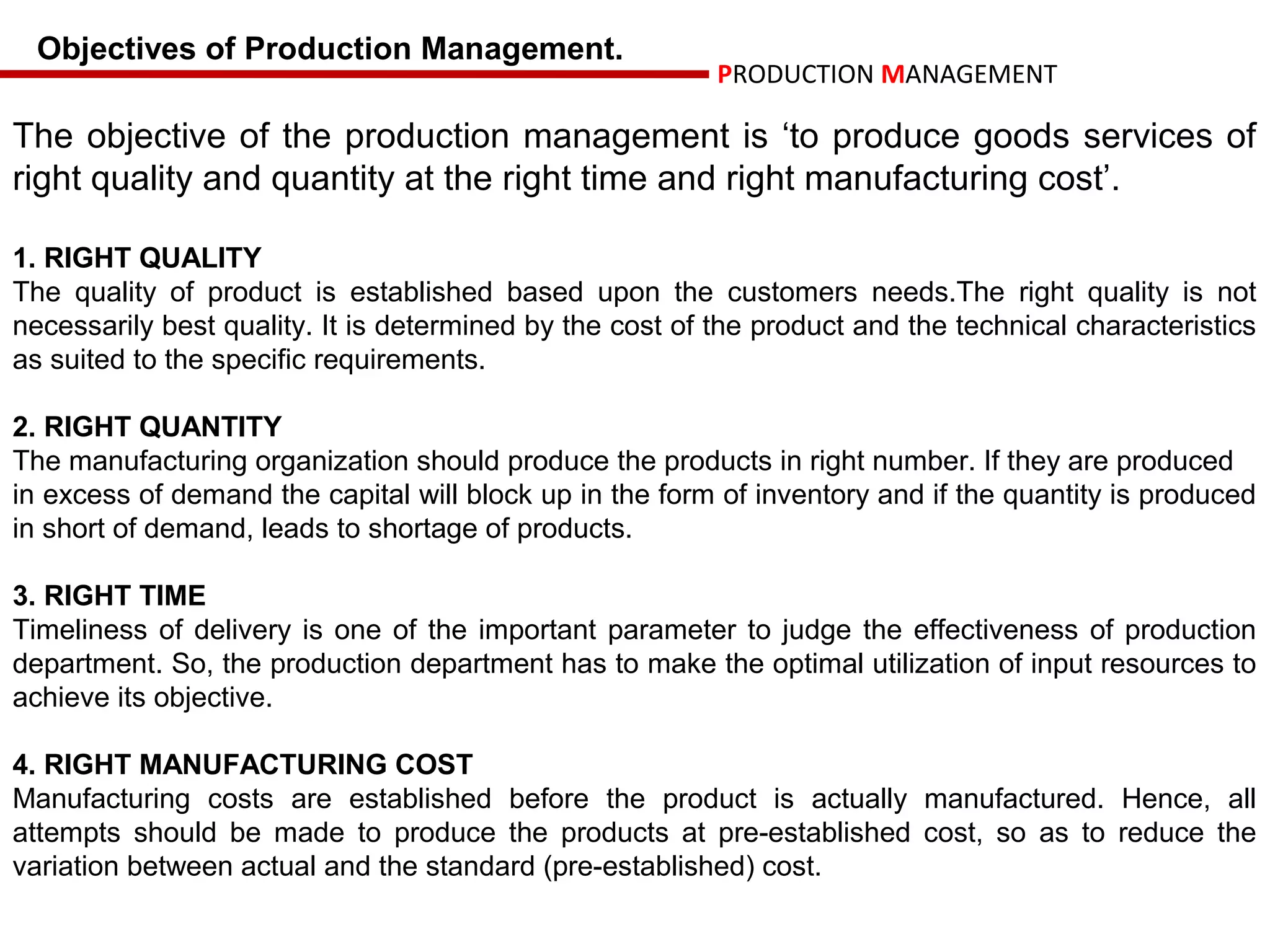 Objectives of Production Management.
                                                          PRODUCTION MANAGEMENT

The objective of the production management is ‘to produce goods services of
right quality and quantity at the right time and right manufacturing cost’.

1. RIGHT QUALITY
The quality of product is established based upon the customers needs.The right quality is not
necessarily best quality. It is determined by the cost of the product and the technical characteristics
as suited to the specific requirements.

2. RIGHT QUANTITY
The manufacturing organization should produce the products in right number. If they are produced
in excess of demand the capital will block up in the form of inventory and if the quantity is produced
in short of demand, leads to shortage of products.

3. RIGHT TIME
Timeliness of delivery is one of the important parameter to judge the effectiveness of production
department. So, the production department has to make the optimal utilization of input resources to
achieve its objective.

4. RIGHT MANUFACTURING COST
Manufacturing costs are established before the product is actually manufactured. Hence, all
attempts should be made to produce the products at pre-established cost, so as to reduce the
variation between actual and the standard (pre-established) cost.
 