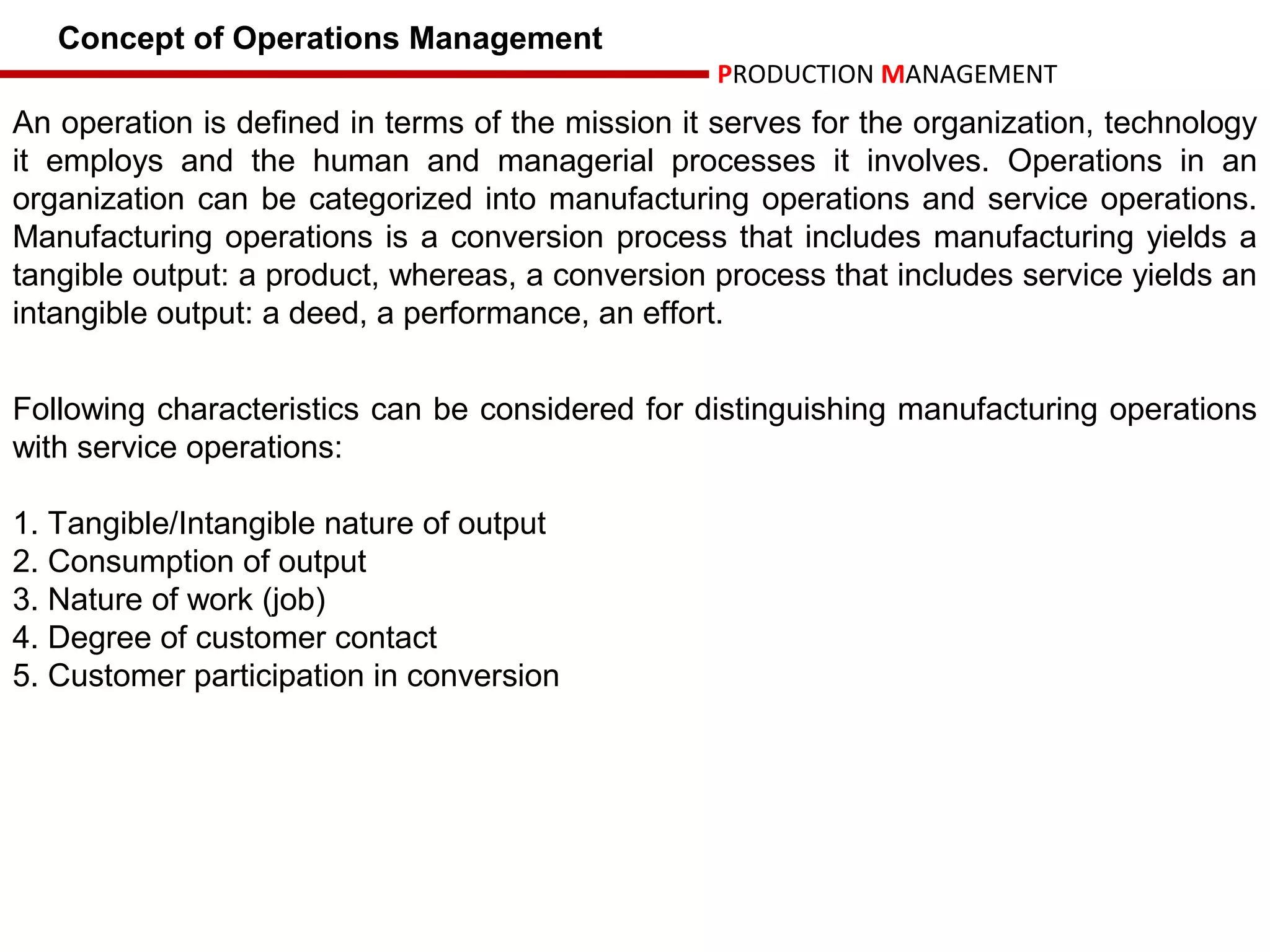 Concept of Operations Management
                                                  PRODUCTION MANAGEMENT
An operation is defined in terms of the mission it serves for the organization, technology
it employs and the human and managerial processes it involves. Operations in an
organization can be categorized into manufacturing operations and service operations.
Manufacturing operations is a conversion process that includes manufacturing yields a
tangible output: a product, whereas, a conversion process that includes service yields an
intangible output: a deed, a performance, an effort.


Following characteristics can be considered for distinguishing manufacturing operations
with service operations:

1. Tangible/Intangible nature of output
2. Consumption of output
3. Nature of work (job)
4. Degree of customer contact
5. Customer participation in conversion
 