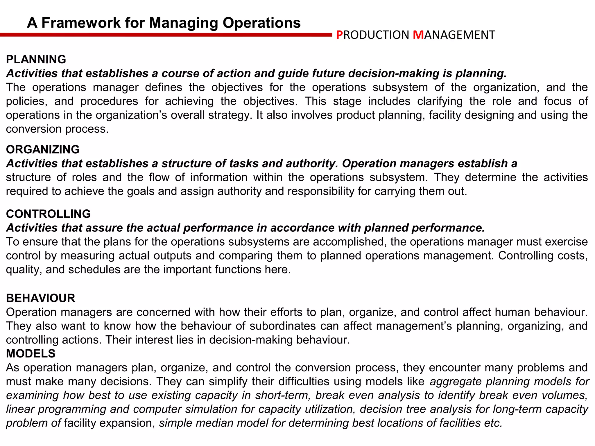 A Framework for Managing Operations
                                                                  PRODUCTION MANAGEMENT
PLANNING
Activities that establishes a course of action and guide future decision-making is planning.
The operations manager defines the objectives for the operations subsystem of the organization, and the
policies, and procedures for achieving the objectives. This stage includes clarifying the role and focus of
operations in the organization’s overall strategy. It also involves product planning, facility designing and using the
conversion process.
ORGANIZING
Activities that establishes a structure of tasks and authority. Operation managers establish a
structure of roles and the flow of information within the operations subsystem. They determine the activities
required to achieve the goals and assign authority and responsibility for carrying them out.
CONTROLLING
Activities that assure the actual performance in accordance with planned performance.
To ensure that the plans for the operations subsystems are accomplished, the operations manager must exercise
control by measuring actual outputs and comparing them to planned operations management. Controlling costs,
quality, and schedules are the important functions here.

BEHAVIOUR
Operation managers are concerned with how their efforts to plan, organize, and control affect human behaviour.
They also want to know how the behaviour of subordinates can affect management’s planning, organizing, and
controlling actions. Their interest lies in decision-making behaviour.
MODELS
As operation managers plan, organize, and control the conversion process, they encounter many problems and
must make many decisions. They can simplify their difficulties using models like aggregate planning models for
examining how best to use existing capacity in short-term, break even analysis to identify break even volumes,
linear programming and computer simulation for capacity utilization, decision tree analysis for long-term capacity
problem of facility expansion, simple median model for determining best locations of facilities etc.
 