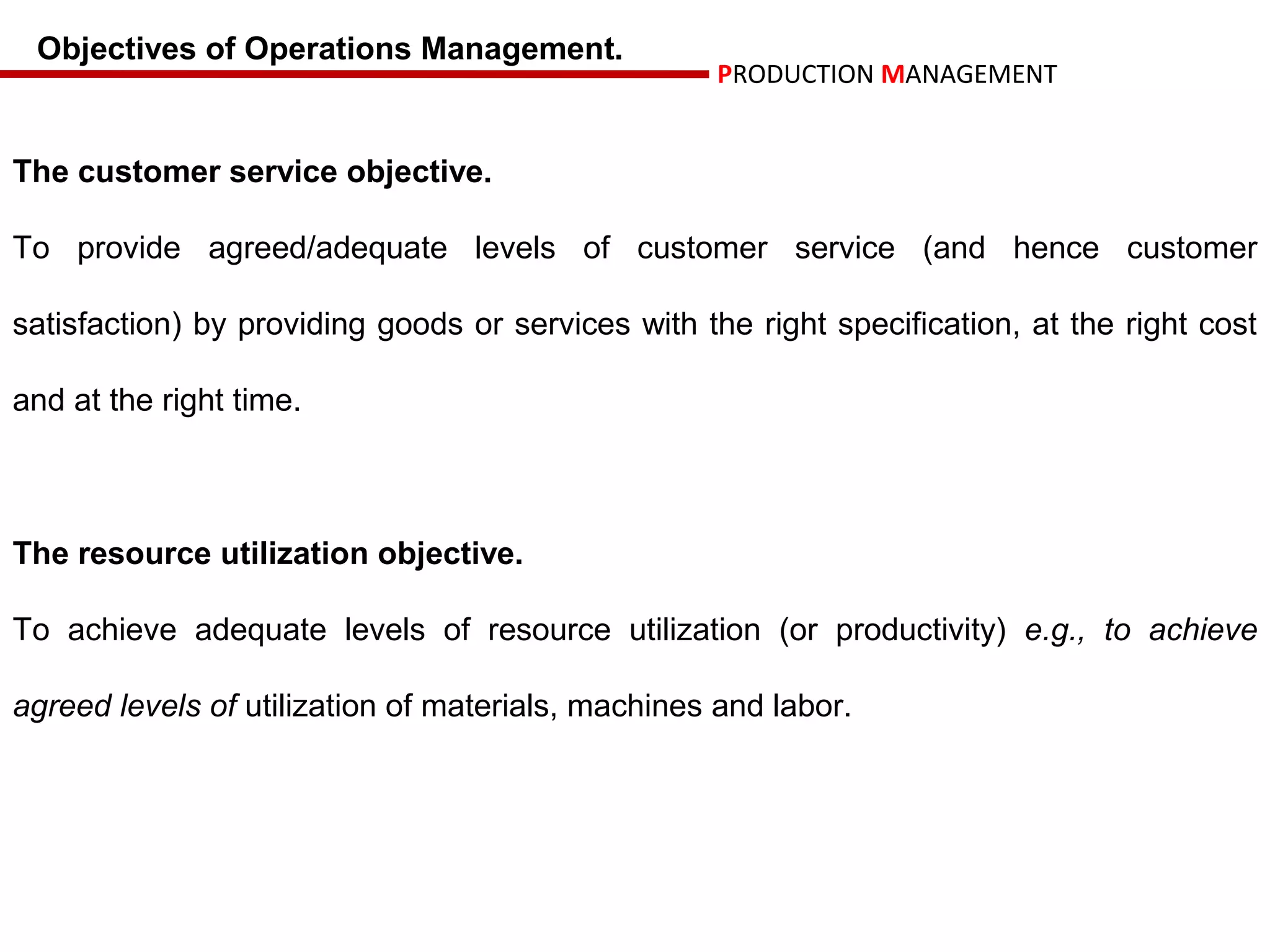 Objectives of Operations Management.
                                                    PRODUCTION MANAGEMENT


The customer service objective.

To provide agreed/adequate levels of customer service (and hence customer

satisfaction) by providing goods or services with the right specification, at the right cost

and at the right time.



The resource utilization objective.

To achieve adequate levels of resource utilization (or productivity) e.g., to achieve

agreed levels of utilization of materials, machines and labor.
 