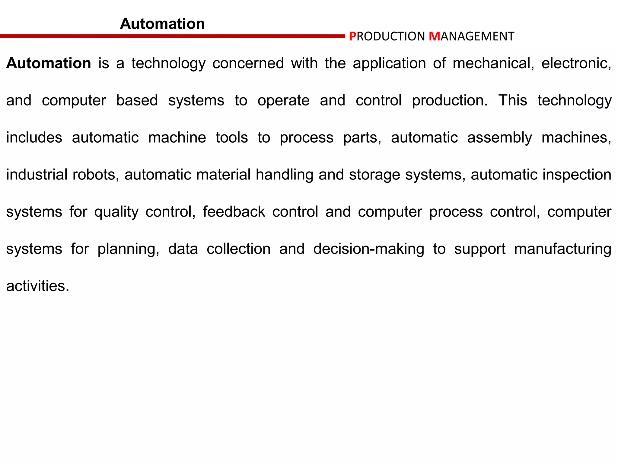 Automation
                                                 PRODUCTION MANAGEMENT

Automation is a technology concerned with the application of mechanical, electronic,

and computer based systems to operate and control production. This technology

includes automatic machine tools to process parts, automatic assembly machines,

industrial robots, automatic material handling and storage systems, automatic inspection

systems for quality control, feedback control and computer process control, computer

systems for planning, data collection and decision-making to support manufacturing

activities.
 