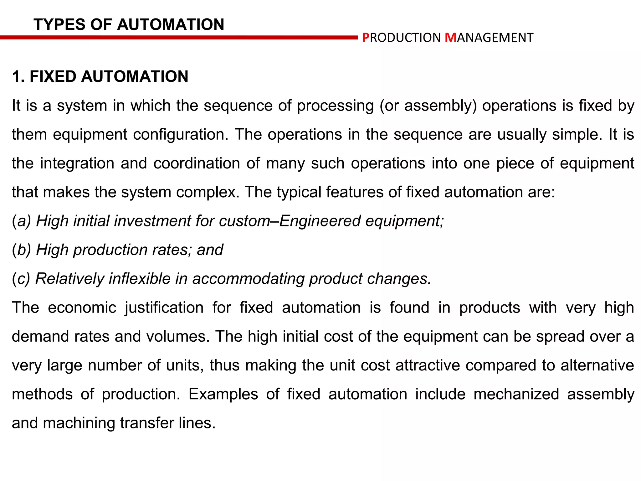 TYPES OF AUTOMATION
                                                 PRODUCTION MANAGEMENT

1. FIXED AUTOMATION
It is a system in which the sequence of processing (or assembly) operations is fixed by
them equipment configuration. The operations in the sequence are usually simple. It is
the integration and coordination of many such operations into one piece of equipment
that makes the system complex. The typical features of fixed automation are:
(a) High initial investment for custom–Engineered equipment;
(b) High production rates; and
(c) Relatively inflexible in accommodating product changes.
The economic justification for fixed automation is found in products with very high
demand rates and volumes. The high initial cost of the equipment can be spread over a
very large number of units, thus making the unit cost attractive compared to alternative
methods of production. Examples of fixed automation include mechanized assembly
and machining transfer lines.
 