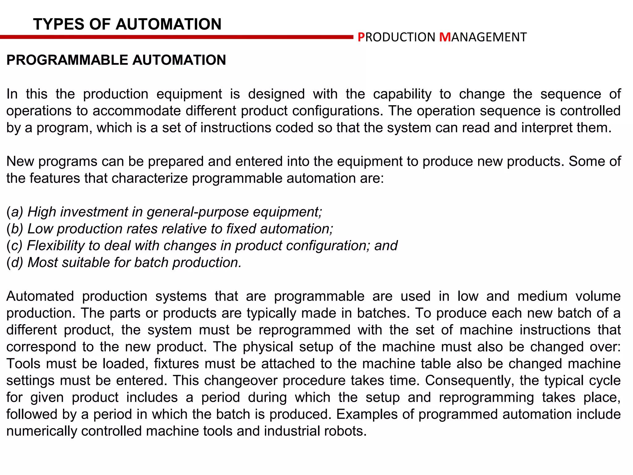 TYPES OF AUTOMATION
                                                           PRODUCTION MANAGEMENT
PROGRAMMABLE AUTOMATION

In this the production equipment is designed with the capability to change the sequence of
operations to accommodate different product configurations. The operation sequence is controlled
by a program, which is a set of instructions coded so that the system can read and interpret them.

New programs can be prepared and entered into the equipment to produce new products. Some of
the features that characterize programmable automation are:

(a) High investment in general-purpose equipment;
(b) Low production rates relative to fixed automation;
(c) Flexibility to deal with changes in product configuration; and
(d) Most suitable for batch production.

Automated production systems that are programmable are used in low and medium volume
production. The parts or products are typically made in batches. To produce each new batch of a
different product, the system must be reprogrammed with the set of machine instructions that
correspond to the new product. The physical setup of the machine must also be changed over:
Tools must be loaded, fixtures must be attached to the machine table also be changed machine
settings must be entered. This changeover procedure takes time. Consequently, the typical cycle
for given product includes a period during which the setup and reprogramming takes place,
followed by a period in which the batch is produced. Examples of programmed automation include
numerically controlled machine tools and industrial robots.
 