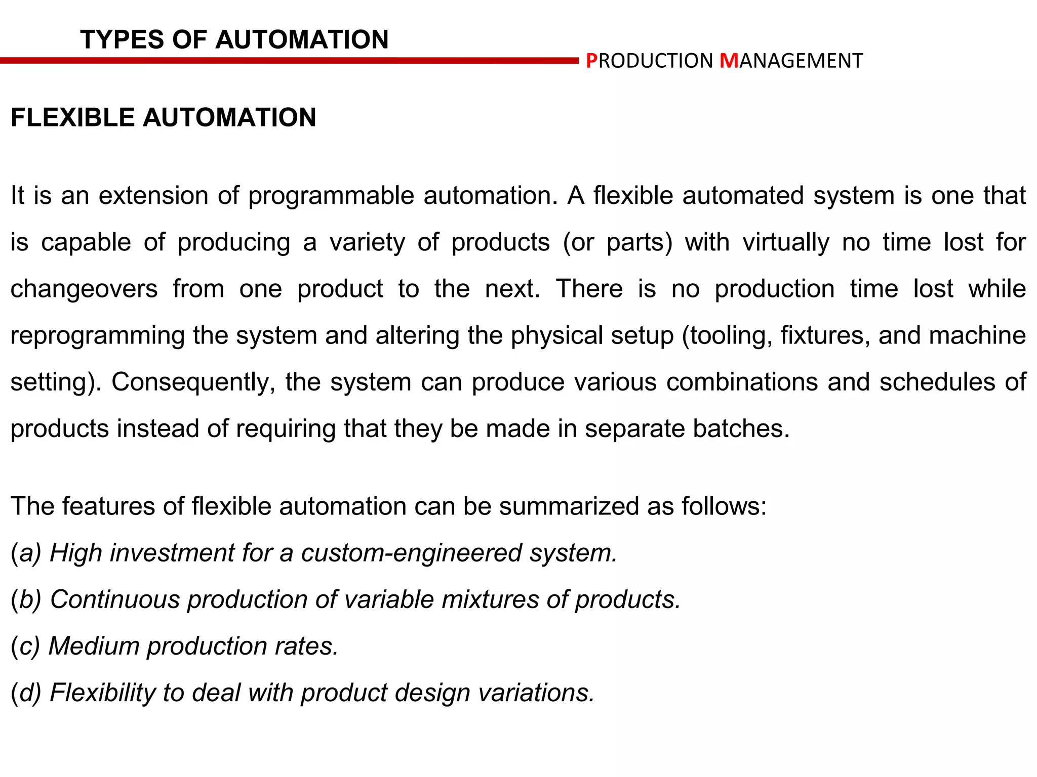 TYPES OF AUTOMATION
                                                      PRODUCTION MANAGEMENT

FLEXIBLE AUTOMATION


It is an extension of programmable automation. A flexible automated system is one that
is capable of producing a variety of products (or parts) with virtually no time lost for
changeovers from one product to the next. There is no production time lost while
reprogramming the system and altering the physical setup (tooling, fixtures, and machine
setting). Consequently, the system can produce various combinations and schedules of
products instead of requiring that they be made in separate batches.


The features of flexible automation can be summarized as follows:
(a) High investment for a custom-engineered system.
(b) Continuous production of variable mixtures of products.
(c) Medium production rates.
(d) Flexibility to deal with product design variations.
 