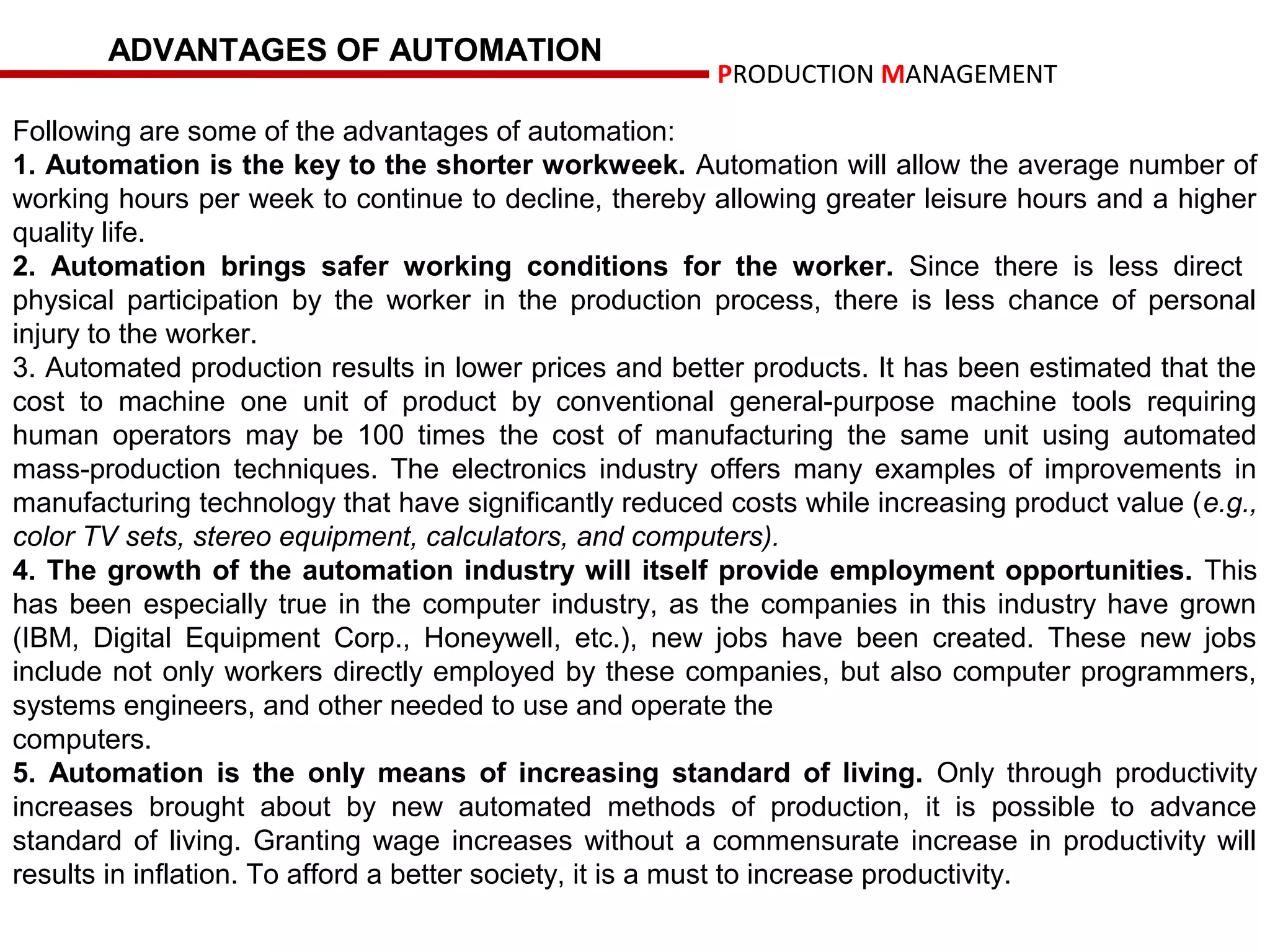 ADVANTAGES OF AUTOMATION
                                                        PRODUCTION MANAGEMENT

Following are some of the advantages of automation:
1. Automation is the key to the shorter workweek. Automation will allow the average number of
working hours per week to continue to decline, thereby allowing greater leisure hours and a higher
quality life.
2. Automation brings safer working conditions for the worker. Since there is less direct
physical participation by the worker in the production process, there is less chance of personal
injury to the worker.
3. Automated production results in lower prices and better products. It has been estimated that the
cost to machine one unit of product by conventional general-purpose machine tools requiring
human operators may be 100 times the cost of manufacturing the same unit using automated
mass-production techniques. The electronics industry offers many examples of improvements in
manufacturing technology that have significantly reduced costs while increasing product value (e.g.,
color TV sets, stereo equipment, calculators, and computers).
4. The growth of the automation industry will itself provide employment opportunities. This
has been especially true in the computer industry, as the companies in this industry have grown
(IBM, Digital Equipment Corp., Honeywell, etc.), new jobs have been created. These new jobs
include not only workers directly employed by these companies, but also computer programmers,
systems engineers, and other needed to use and operate the
computers.
5. Automation is the only means of increasing standard of living. Only through productivity
increases brought about by new automated methods of production, it is possible to advance
standard of living. Granting wage increases without a commensurate increase in productivity will
results in inflation. To afford a better society, it is a must to increase productivity.
 