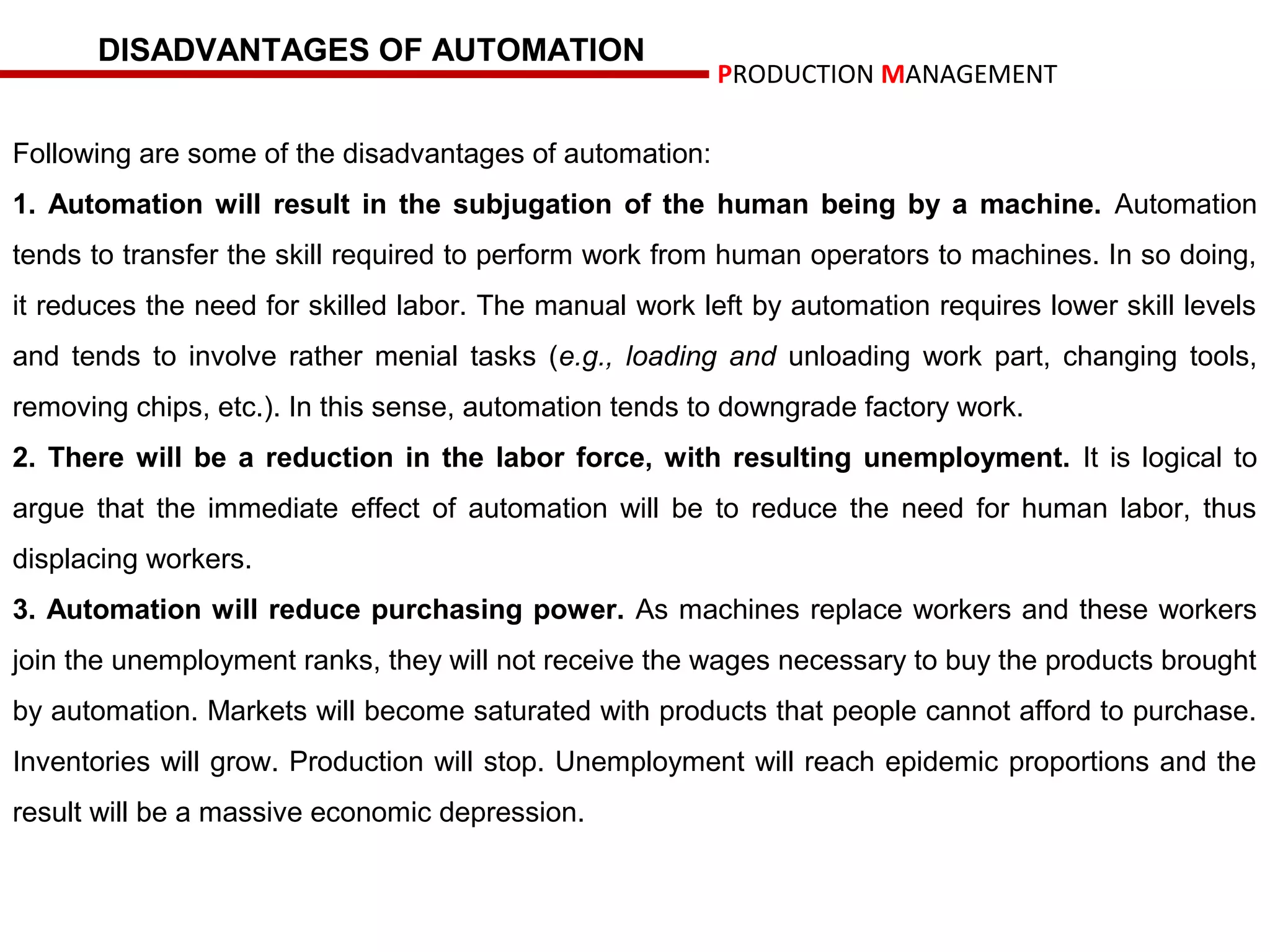 DISADVANTAGES OF AUTOMATION
                                                         PRODUCTION MANAGEMENT

Following are some of the disadvantages of automation:
1. Automation will result in the subjugation of the human being by a machine. Automation
tends to transfer the skill required to perform work from human operators to machines. In so doing,
it reduces the need for skilled labor. The manual work left by automation requires lower skill levels
and tends to involve rather menial tasks (e.g., loading and unloading work part, changing tools,
removing chips, etc.). In this sense, automation tends to downgrade factory work.
2. There will be a reduction in the labor force, with resulting unemployment. It is logical to
argue that the immediate effect of automation will be to reduce the need for human labor, thus
displacing workers.
3. Automation will reduce purchasing power. As machines replace workers and these workers
join the unemployment ranks, they will not receive the wages necessary to buy the products brought
by automation. Markets will become saturated with products that people cannot afford to purchase.
Inventories will grow. Production will stop. Unemployment will reach epidemic proportions and the
result will be a massive economic depression.
 