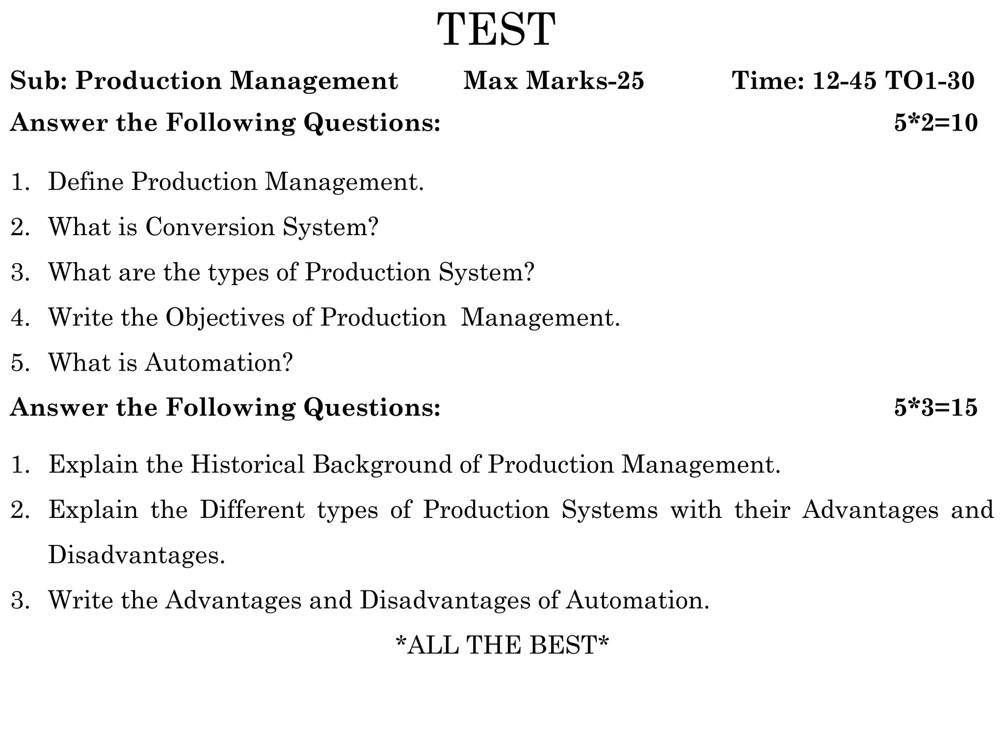 TEST
Sub: Production Management           Max Marks-25          Time: 12-45 TO1-30
Answer the Following Questions:                                       5*2=10

1. Define Production Management.
2. What is Conversion System?
3. What are the types of Production System?
4. Write the Objectives of Production Management.
5. What is Automation?
Answer the Following Questions:                                       5*3=15

1. Explain the Historical Background of Production Management.
2. Explain the Different types of Production Systems with their Advantages and
   Disadvantages.
3. Write the Advantages and Disadvantages of Automation.
                                *ALL THE BEST*
 