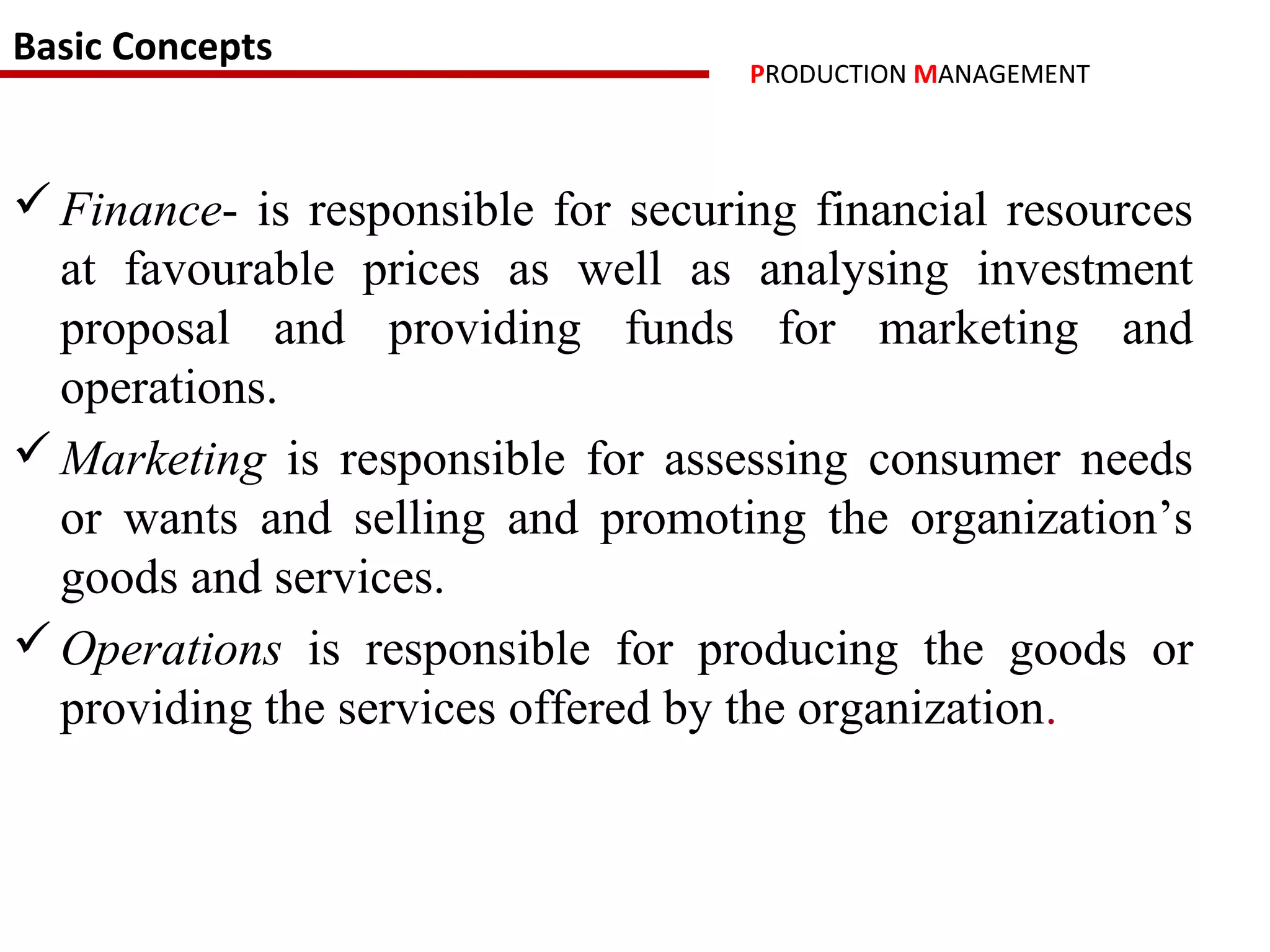 Basic Concepts
                                    PRODUCTION MANAGEMENT



 Finance- is responsible for securing financial resources
  at favourable prices as well as analysing investment
  proposal and providing funds for marketing and
  operations.
 Marketing is responsible for assessing consumer needs
  or wants and selling and promoting the organization’s
  goods and services.
 Operations is responsible for producing the goods or
  providing the services offered by the organization.
 