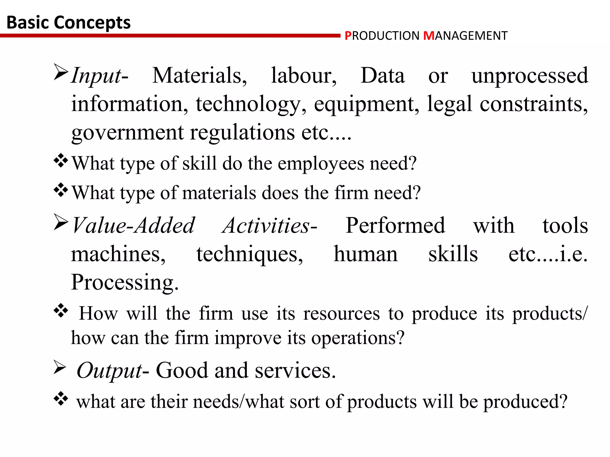 Basic Concepts
                                        PRODUCTION MANAGEMENT

     Input- Materials, labour, Data or unprocessed
      information, technology, equipment, legal constraints,
      government regulations etc....
     What type of skill do the employees need?
     What type of materials does the firm need?
     Value-Added Activities- Performed with tools
      machines, techniques, human skills etc....i.e.
      Processing.
      How will the firm use its resources to produce its products/
      how can the firm improve its operations?
      Output- Good and services.
      what are their needs/what sort of products will be produced?
 