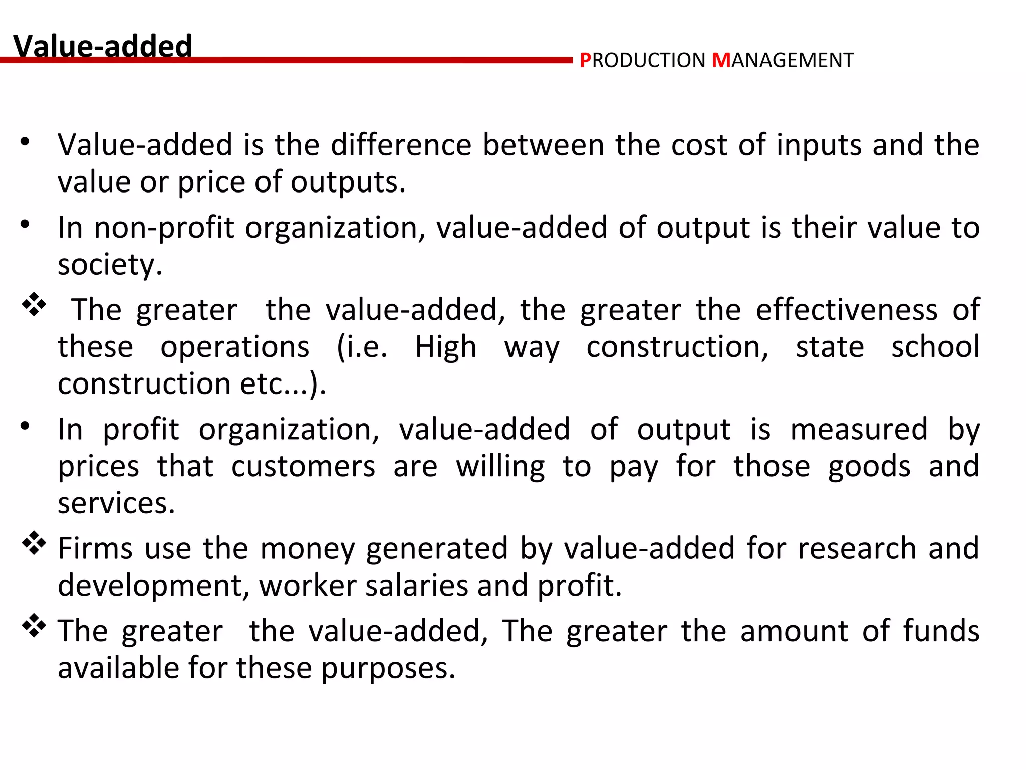 Value-added                             PRODUCTION MANAGEMENT


• Value-added is the difference between the cost of inputs and the
  value or price of outputs.
• In non-profit organization, value-added of output is their value to
  society.
 The greater the value-added, the greater the effectiveness of
  these operations (i.e. High way construction, state school
  construction etc...).
• In profit organization, value-added of output is measured by
  prices that customers are willing to pay for those goods and
  services.
 Firms use the money generated by value-added for research and
  development, worker salaries and profit.
 The greater the value-added, The greater the amount of funds
  available for these purposes.
 