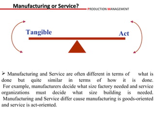 Manufacturing or Service?          PRODUCTION MANAGEMENT




           Tangible                                    Act




 Manufacturing and Service are often different in terms of     what is
done but quite similar in terms of how it is done.
 For example, manufacturers decide what size factory needed and service
organizations must decide what size building is needed.
 Manufacturing and Service differ cause manufacturing is goods-oriented
and service is act-oriented.
 