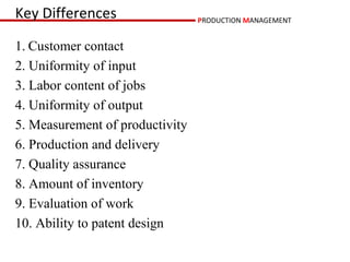Key Differences                  PRODUCTION MANAGEMENT


1. Customer contact
2. Uniformity of input
3. Labor content of jobs
4. Uniformity of output
5. Measurement of productivity
6. Production and delivery
7. Quality assurance
8. Amount of inventory
9. Evaluation of work
10. Ability to patent design
 
