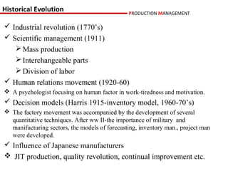 Historical Evolution                           PRODUCTION MANAGEMENT

 Industrial revolution (1770’s)
 Scientific management (1911)
    Mass production
    Interchangeable parts
    Division of labor
 Human relations movement (1920-60)
 A psychologist focusing on human factor in work-tiredness and motivation.
 Decision models (Harris 1915-inventory model, 1960-70’s)
 The factory movement was accompanied by the development of several
  quantitative techniques. After ww II-the importance of military and
  manifucturing sectors, the models of forecasting, inventory man., project man
  were developed.
 Influence of Japanese manufacturers
 JIT production, quality revolution, continual improvement etc.
 